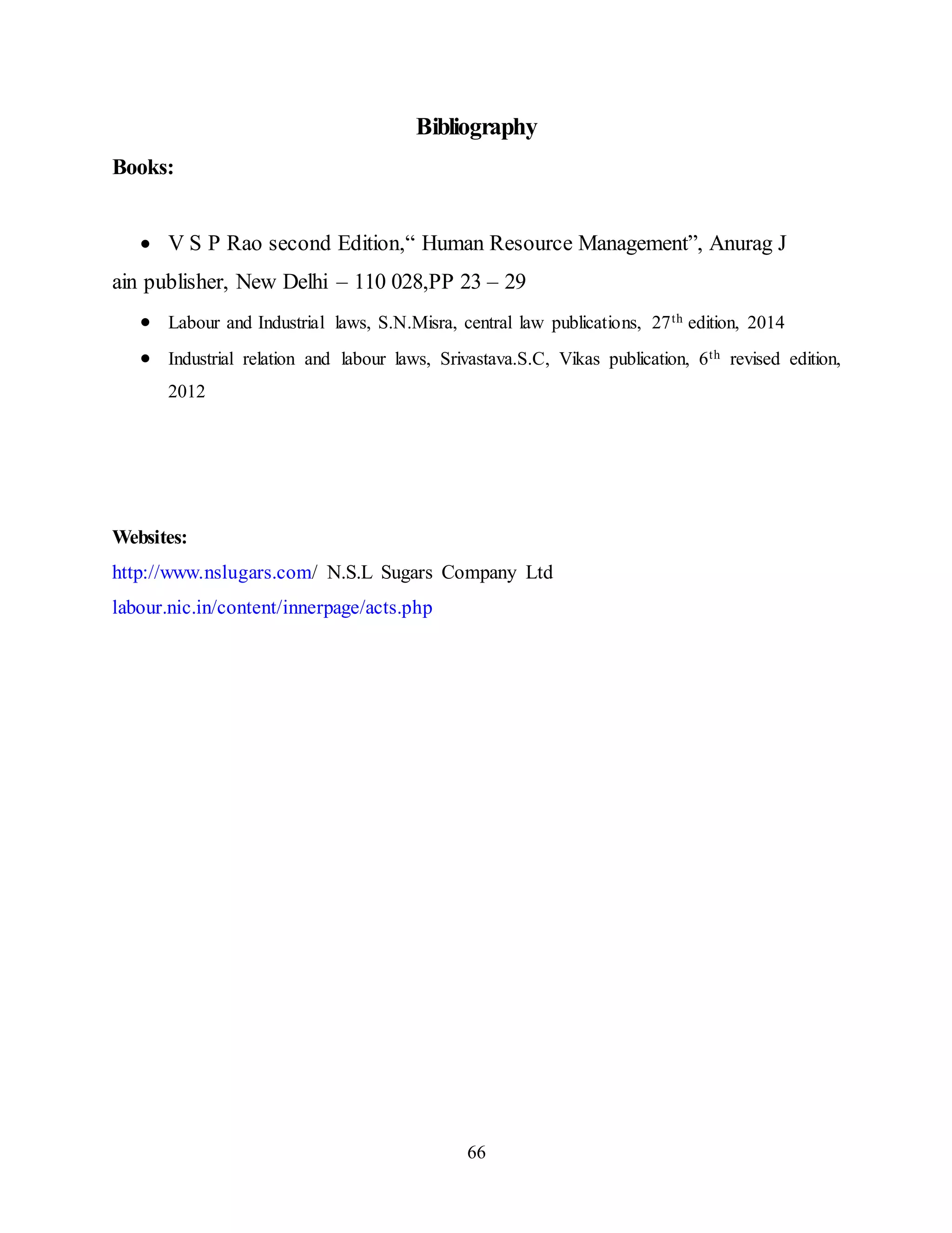 Bibliography 
66 
Books: 
 V S P Rao second Edition,“ Human Resource Management”, Anurag J 
ain publisher, New Delhi – 110 028,PP 23 – 29 
 Labour and Industrial laws, S.N.Misra, central law publications, 27th edition, 2014 
 Industrial relation and labour laws, Srivastava.S.C, Vikas publication, 6th revised edition, 
2012 
Websites: 
http://www.nslugars.com/ N.S.L Sugars Company Ltd 
labour.nic.in/content/innerpage/acts.php 
