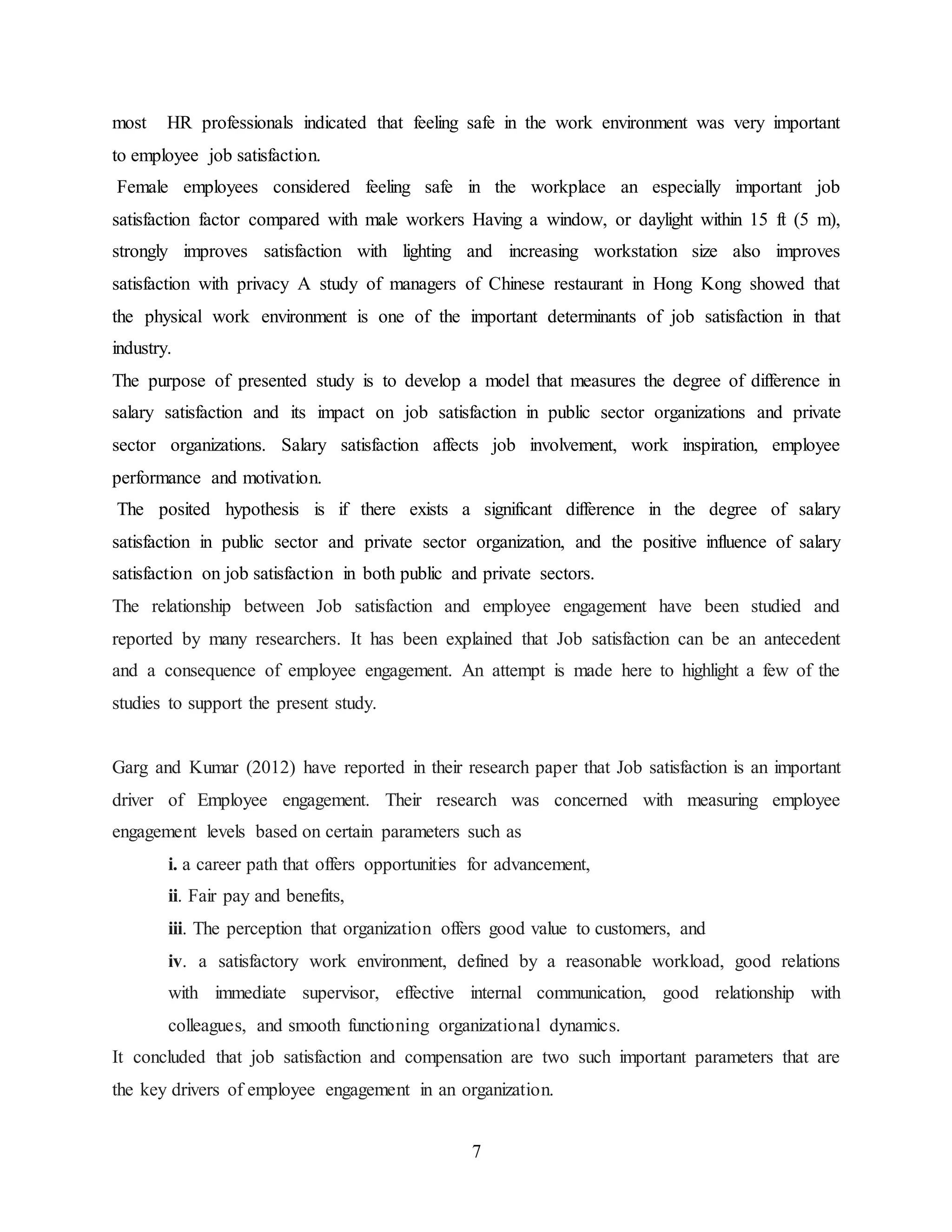 most HR professionals indicated that feeling safe in the work environment was very important 
to employee job satisfaction. 
Female employees considered feeling safe in the workplace an especially important job 
satisfaction factor compared with male workers Having a window, or daylight within 15 ft (5 m), 
strongly improves satisfaction with lighting and increasing workstation size also improves 
satisfaction with privacy A study of managers of Chinese restaurant in Hong Kong showed that 
the physical work environment is one of the important determinants of job satisfaction in that 
industry. 
The purpose of presented study is to develop a model that measures the degree of difference in 
salary satisfaction and its impact on job satisfaction in public sector organizations and private 
sector organizations. Salary satisfaction affects job involvement, work inspiration, employee 
performance and motivation. 
The posited hypothesis is if there exists a significant difference in the degree of salary 
satisfaction in public sector and private sector organization, and the positive influence of salary 
satisfaction on job satisfaction in both public and private sectors. 
The relationship between Job satisfaction and employee engagement have been studied and 
reported by many researchers. It has been explained that Job satisfaction can be an antecedent 
and a consequence of employee engagement. An attempt is made here to highlight a few of the 
studies to support the present study. 
Garg and Kumar (2012) have reported in their research paper that Job satisfaction is an important 
driver of Employee engagement. Their research was concerned with measuring employee 
engagement levels based on certain parameters such as 
i. a career path that offers opportunities for advancement, 
ii. Fair pay and benefits, 
iii. The perception that organization offers good value to customers, and 
iv. a satisfactory work environment, defined by a reasonable workload, good relations 
with immediate supervisor, effective internal communication, good relationship with 
colleagues, and smooth functioning organizational dynamics. 
It concluded that job satisfaction and compensation are two such important parameters that are 
the key drivers of employee engagement in an organization. 
7 
 
