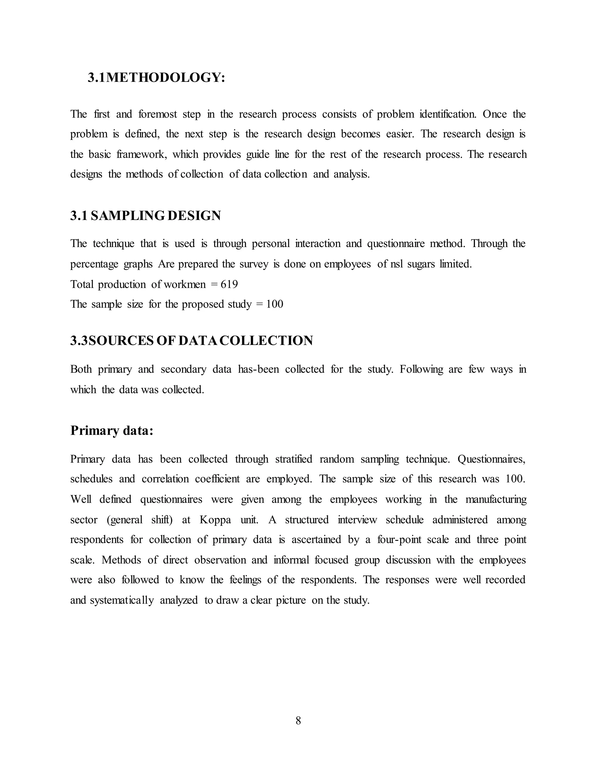 8 
3.1METHODOLOGY: 
The first and foremost step in the research process consists of problem identification. Once the 
problem is defined, the next step is the research design becomes easier. The research design is 
the basic framework, which provides guide line for the rest of the research process. The research 
designs the methods of collection of data collection and analysis. 
3.1 SAMPLING DESIGN 
The technique that is used is through personal interaction and questionnaire method. Through the 
percentage graphs Are prepared the survey is done on employees of nsl sugars limited. 
Total production of workmen = 619 
The sample size for the proposed study = 100 
3.3SOURCES OF DATA COLLECTION 
Both primary and secondary data has-been collected for the study. Following are few ways in 
which the data was collected. 
Primary data: 
Primary data has been collected through stratified random sampling technique. Questionnaires, 
schedules and correlation coefficient are employed. The sample size of this research was 100. 
Well defined questionnaires were given among the employees working in the manufacturing 
sector (general shift) at Koppa unit. A structured interview schedule administered among 
respondents for collection of primary data is ascertained by a four-point scale and three point 
scale. Methods of direct observation and informal focused group discussion with the employees 
were also followed to know the feelings of the respondents. The responses were well recorded 
and systematically analyzed to draw a clear picture on the study. 
 