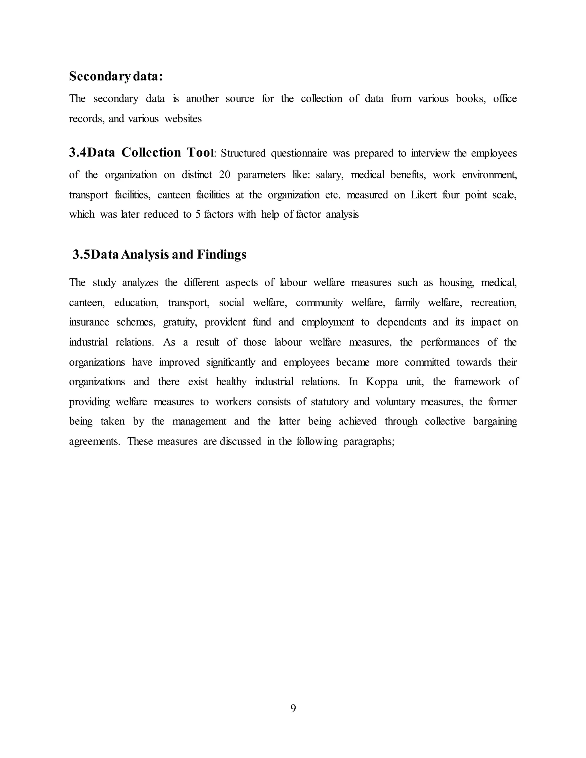 9 
Secondary data: 
The secondary data is another source for the collection of data from various books, office 
records, and various websites 
3.4Data Collection Tool: Structured questionnaire was prepared to interview the employees 
of the organization on distinct 20 parameters like: salary, medical benefits, work environment, 
transport facilities, canteen facilities at the organization etc. measured on Likert four point scale, 
which was later reduced to 5 factors with help of factor analysis 
3.5Data Analysis and Findings 
The study analyzes the different aspects of labour welfare measures such as housing, medical, 
canteen, education, transport, social welfare, community welfare, family welfare, recreation, 
insurance schemes, gratuity, provident fund and employment to dependents and its impact on 
industrial relations. As a result of those labour welfare measures, the performances of the 
organizations have improved significantly and employees became more committed towards their 
organizations and there exist healthy industrial relations. In Koppa unit, the framework of 
providing welfare measures to workers consists of statutory and voluntary measures, the former 
being taken by the management and the latter being achieved through collective bargaining 
agreements. These measures are discussed in the following paragraphs; 
 