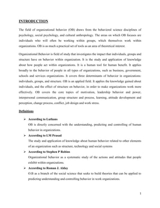 1
INTRODUCTION
The field of organizational behavior (OB) draws from the behavioral science disciplines of
psychology, social psychology, and cultural anthropology. The areas on which OB focuses are
individuals who will often be working within groups, which themselves work within
organizations. OB is as much a practical set of tools as an area of theoretical interest.
Organizational Behavior is field of study that investigates the impact that individuals, groups and
structure have on behavior within organization. It is the study and application of knowledge
about how people act within organizations. It is a human tool for human benefit. It applies
broadly to the behavior of people in all types of organizations, such as business, government,
schools and services organizations. It covers three determinants of behavior in organizations:
individuals, groups, and structure. OB is an applied field. It applies the knowledge gained about
individuals, and the effect of structure on behavior, in order to make organizations work more
effectively. OB covers the core topics of motivation, leadership behavior and power,
interpersonal communication, group structure and process, learning, attitude development and
perception, change process, conflict, job design and work stress.
Definitions
 According to Luthans
OB is directly concerned with the understanding, predicting and controlling of human
behavior in organizations.
 According to LM Prasad
The study and application of knowledge about human behavior related to other elements
of an organization such as structure, technology and social systems
 According to Stephen P Robins
Organizational behavior as a systematic study of the actions and attitudes that people
exhibit within organizations.
 According to Roman J. Alday
O.B as a branch of the social science that seeks to build theories that can be applied to
predicting understanding and controlling behavior in work organizations.
 