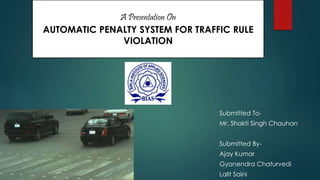 A Presentation On 
AUTOMATIC PENALTY SYSTEM FOR TRAFFIC RULE 
VIOLATION 
Submitted To- 
Mr. Shakti Singh Chauhan 
Submitted By- 
Ajay Kumar 
Gyanendra Chaturvedi 
Lalit Saini 
 
