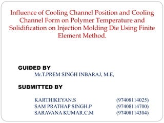 Influence of Cooling Channel Position and Cooling
Channel Form on Polymer Temperature and
Solidification on Injection Molding Die Using Finite
Element Method.
GUIDED BY
Mr.T.PREM SINGH INBARAJ, M.E,
SUBMITTED BY
KARTHIKEYAN.S (97408114025)
SAM PRATHAP SINGH.P (97408114700)
SARAVANA KUMAR.C.M (97408114304)
 