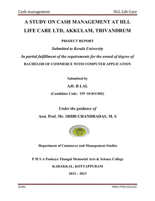 Cash management HLL Life Care
DCMS. PMSA PTM COLLEGE
A STUDY ON CASH MANAGEMENT AT HLL
LIFE CARE LTD, AKKULAM, TRIVANDRUM
PROJECT REPORT
Submitted to Kerala University
In partial fulfillment of the requirements for the award of degree of
BACHELOR OF COMMERCE WITH COMPUTER APPLICATION
Submitted by
AJI. R LAL
(Candidate Code: 159 -10 814 002)
Under the guidance of
Asst. Prof. Mr. SHIBI CHANDRADAS. M. S
Department of Commerce and Management Studies
P M S A Pookoya Thangal Memorial Arts & Science College
KADAKKAL, KOTTAPPURAM
2012 – 2013
 