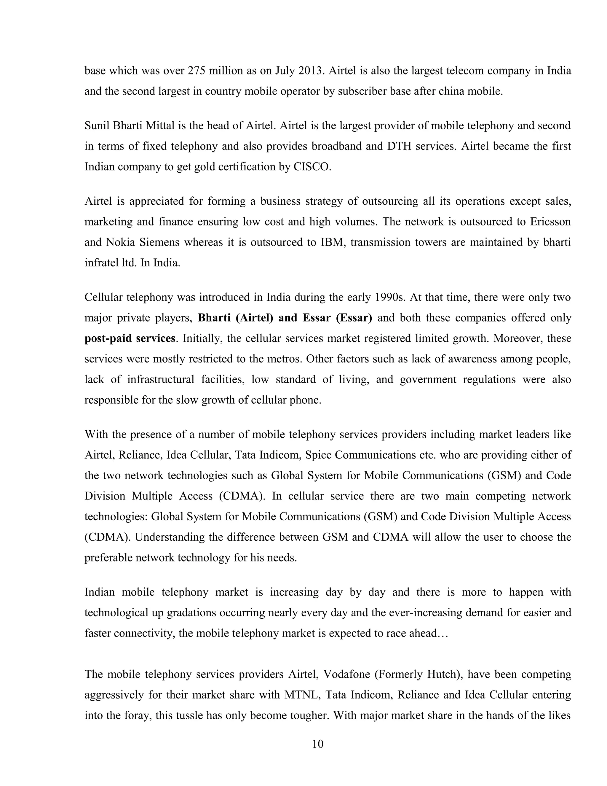 base which was over 275 million as on July 2013. Airtel is also the largest telecom company in India
and the second largest in country mobile operator by subscriber base after china mobile.
Sunil Bharti Mittal is the head of Airtel. Airtel is the largest provider of mobile telephony and second
in terms of fixed telephony and also provides broadband and DTH services. Airtel became the first
Indian company to get gold certification by CISCO.
Airtel is appreciated for forming a business strategy of outsourcing all its operations except sales,
marketing and finance ensuring low cost and high volumes. The network is outsourced to Ericsson
and Nokia Siemens whereas it is outsourced to IBM, transmission towers are maintained by bharti
infratel ltd. In India.
Cellular telephony was introduced in India during the early 1990s. At that time, there were only two
major private players, Bharti (Airtel) and Essar (Essar) and both these companies offered only
post-paid services. Initially, the cellular services market registered limited growth. Moreover, these
services were mostly restricted to the metros. Other factors such as lack of awareness among people,
lack of infrastructural facilities, low standard of living, and government regulations were also
responsible for the slow growth of cellular phone.
With the presence of a number of mobile telephony services providers including market leaders like
Airtel, Reliance, Idea Cellular, Tata Indicom, Spice Communications etc. who are providing either of
the two network technologies such as Global System for Mobile Communications (GSM) and Code
Division Multiple Access (CDMA). In cellular service there are two main competing network
technologies: Global System for Mobile Communications (GSM) and Code Division Multiple Access
(CDMA). Understanding the difference between GSM and CDMA will allow the user to choose the
preferable network technology for his needs.
Indian mobile telephony market is increasing day by day and there is more to happen with
technological up gradations occurring nearly every day and the ever-increasing demand for easier and
faster connectivity, the mobile telephony market is expected to race ahead…
The mobile telephony services providers Airtel, Vodafone (Formerly Hutch), have been competing
aggressively for their market share with MTNL, Tata Indicom, Reliance and Idea Cellular entering
into the foray, this tussle has only become tougher. With major market share in the hands of the likes
10
 