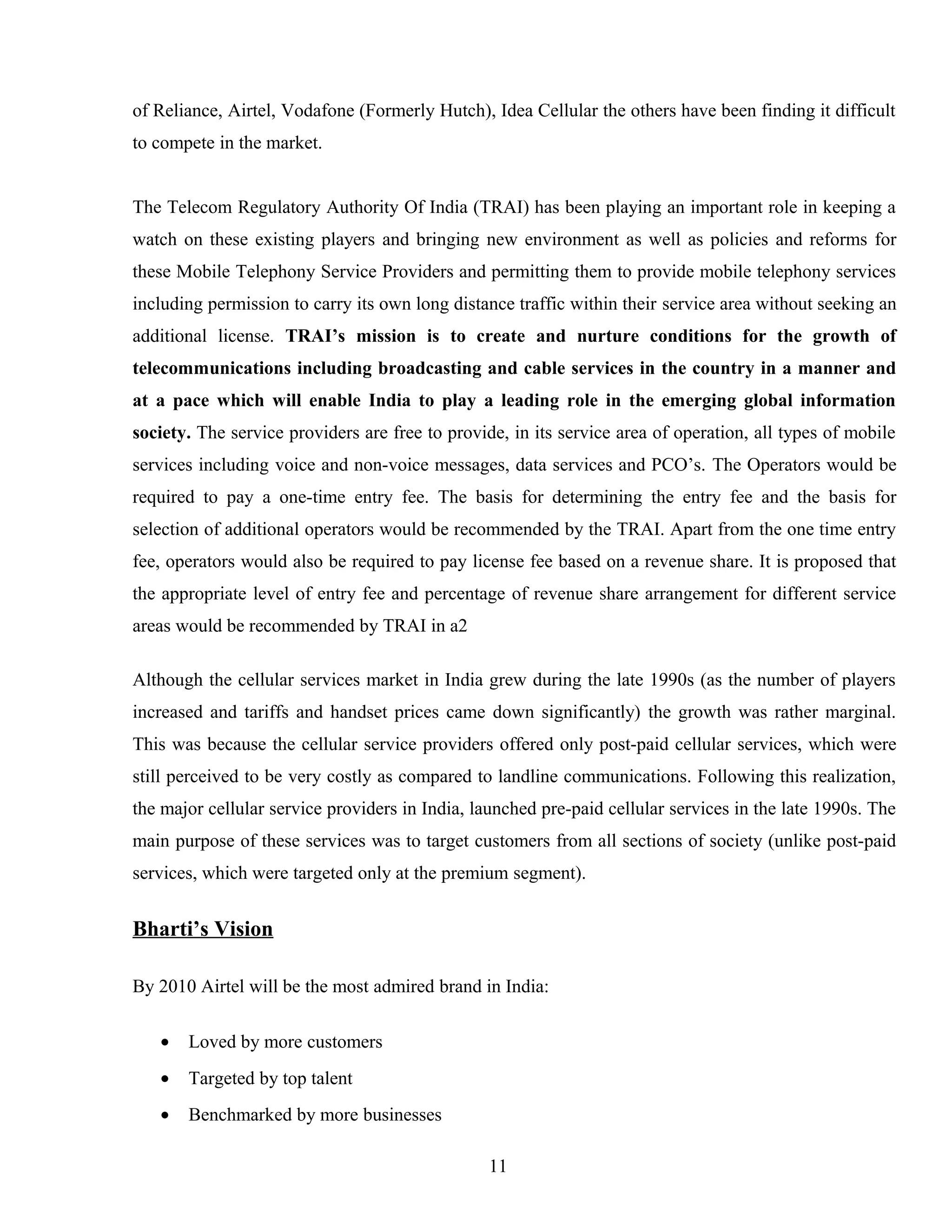 of Reliance, Airtel, Vodafone (Formerly Hutch), Idea Cellular the others have been finding it difficult
to compete in the market.
The Telecom Regulatory Authority Of India (TRAI) has been playing an important role in keeping a
watch on these existing players and bringing new environment as well as policies and reforms for
these Mobile Telephony Service Providers and permitting them to provide mobile telephony services
including permission to carry its own long distance traffic within their service area without seeking an
additional license. TRAI’s mission is to create and nurture conditions for the growth of
telecommunications including broadcasting and cable services in the country in a manner and
at a pace which will enable India to play a leading role in the emerging global information
society. The service providers are free to provide, in its service area of operation, all types of mobile
services including voice and non-voice messages, data services and PCO’s. The Operators would be
required to pay a one-time entry fee. The basis for determining the entry fee and the basis for
selection of additional operators would be recommended by the TRAI. Apart from the one time entry
fee, operators would also be required to pay license fee based on a revenue share. It is proposed that
the appropriate level of entry fee and percentage of revenue share arrangement for different service
areas would be recommended by TRAI in a2
Although the cellular services market in India grew during the late 1990s (as the number of players
increased and tariffs and handset prices came down significantly) the growth was rather marginal.
This was because the cellular service providers offered only post-paid cellular services, which were
still perceived to be very costly as compared to landline communications. Following this realization,
the major cellular service providers in India, launched pre-paid cellular services in the late 1990s. The
main purpose of these services was to target customers from all sections of society (unlike post-paid
services, which were targeted only at the premium segment).
Bharti’s Vision
By 2010 Airtel will be the most admired brand in India:
• Loved by more customers
• Targeted by top talent
• Benchmarked by more businesses
11
 