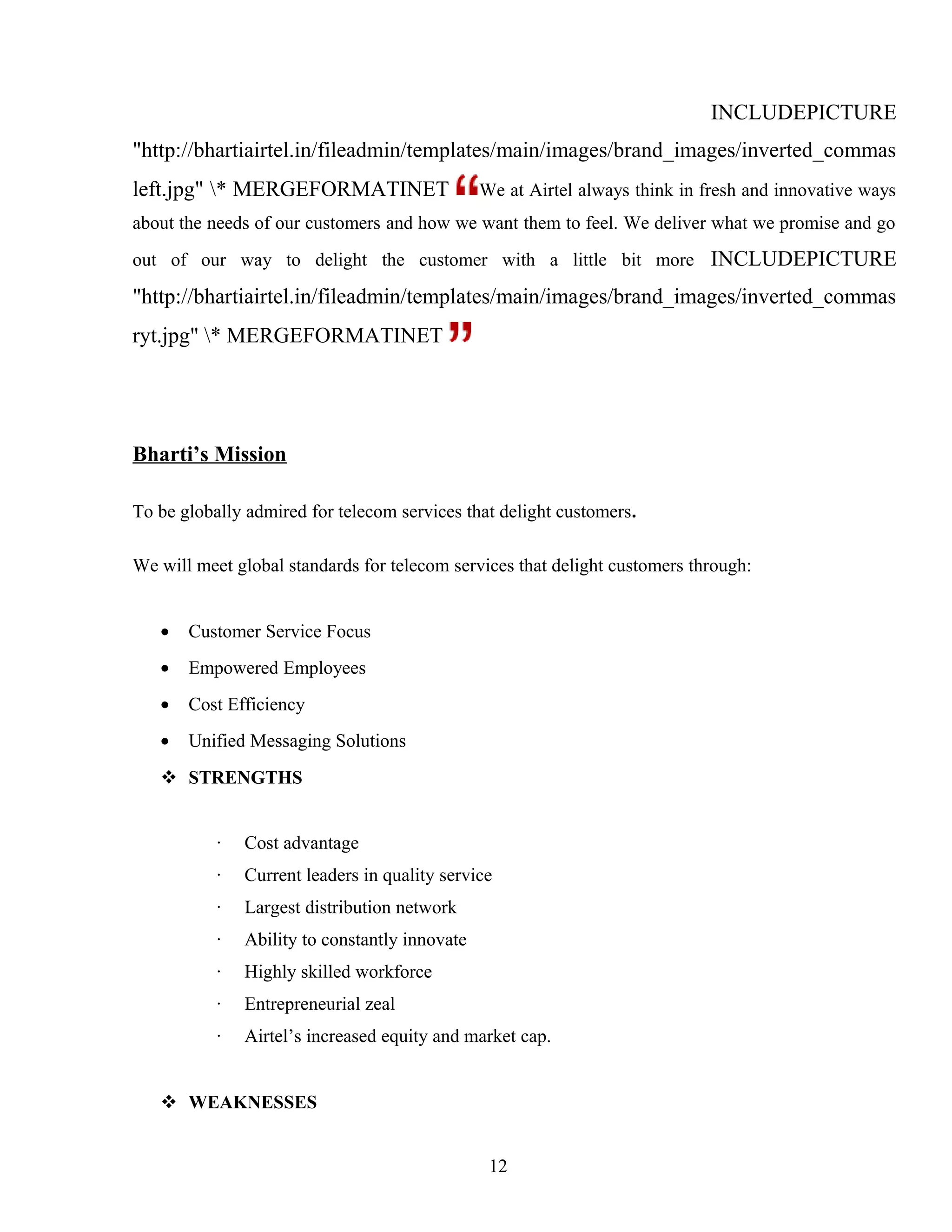 INCLUDEPICTURE
"http://bhartiairtel.in/fileadmin/templates/main/images/brand_images/inverted_commas
left.jpg" * MERGEFORMATINET We at Airtel always think in fresh and innovative ways
about the needs of our customers and how we want them to feel. We deliver what we promise and go
out of our way to delight the customer with a little bit more INCLUDEPICTURE
"http://bhartiairtel.in/fileadmin/templates/main/images/brand_images/inverted_commas
ryt.jpg" * MERGEFORMATINET
Bharti’s Mission
To be globally admired for telecom services that delight customers.
We will meet global standards for telecom services that delight customers through:
• Customer Service Focus
• Empowered Employees
• Cost Efficiency
• Unified Messaging Solutions
 STRENGTHS
· Cost advantage
· Current leaders in quality service
· Largest distribution network
· Ability to constantly innovate
· Highly skilled workforce
· Entrepreneurial zeal
· Airtel’s increased equity and market cap.
 WEAKNESSES
12
 
