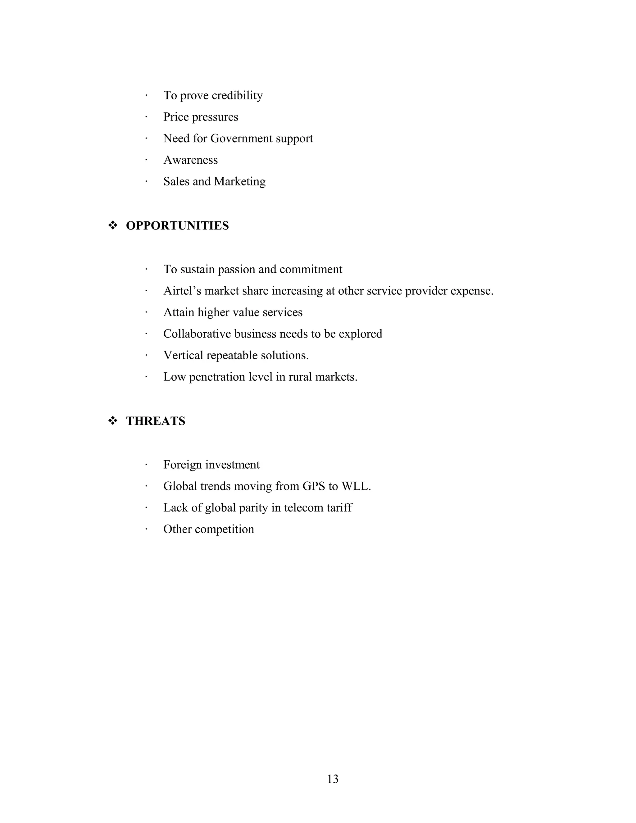 · To prove credibility
· Price pressures
· Need for Government support
· Awareness
· Sales and Marketing
 OPPORTUNITIES
· To sustain passion and commitment
· Airtel’s market share increasing at other service provider expense.
· Attain higher value services
· Collaborative business needs to be explored
· Vertical repeatable solutions.
· Low penetration level in rural markets.
 THREATS
· Foreign investment
· Global trends moving from GPS to WLL.
· Lack of global parity in telecom tariff
· Other competition
13
 