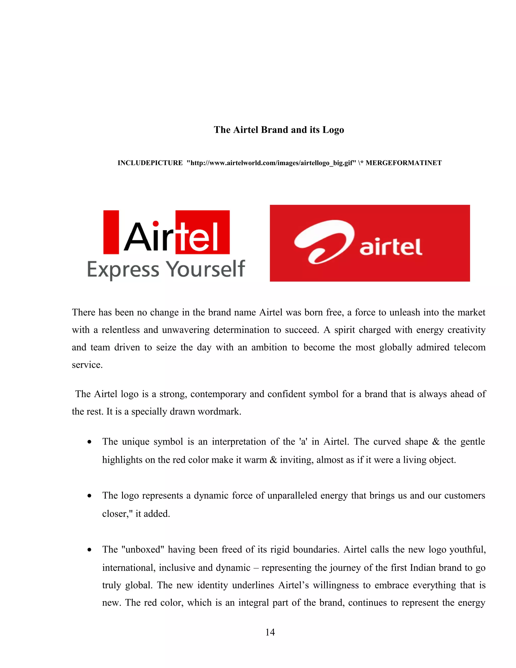 The Airtel Brand and its Logo
INCLUDEPICTURE "http://www.airtelworld.com/images/airtellogo_big.gif" * MERGEFORMATINET
There has been no change in the brand name Airtel was born free, a force to unleash into the market
with a relentless and unwavering determination to succeed. A spirit charged with energy creativity
and team driven to seize the day with an ambition to become the most globally admired telecom
service.
The Airtel logo is a strong, contemporary and confident symbol for a brand that is always ahead of
the rest. It is a specially drawn wordmark.
• The unique symbol is an interpretation of the 'a' in Airtel. The curved shape & the gentle
highlights on the red color make it warm & inviting, almost as if it were a living object.
• The logo represents a dynamic force of unparalleled energy that brings us and our customers
closer," it added.
• The "unboxed" having been freed of its rigid boundaries. Airtel calls the new logo youthful,
international, inclusive and dynamic – representing the journey of the first Indian brand to go
truly global. The new identity underlines Airtel’s willingness to embrace everything that is
new. The red color, which is an integral part of the brand, continues to represent the energy
14
 