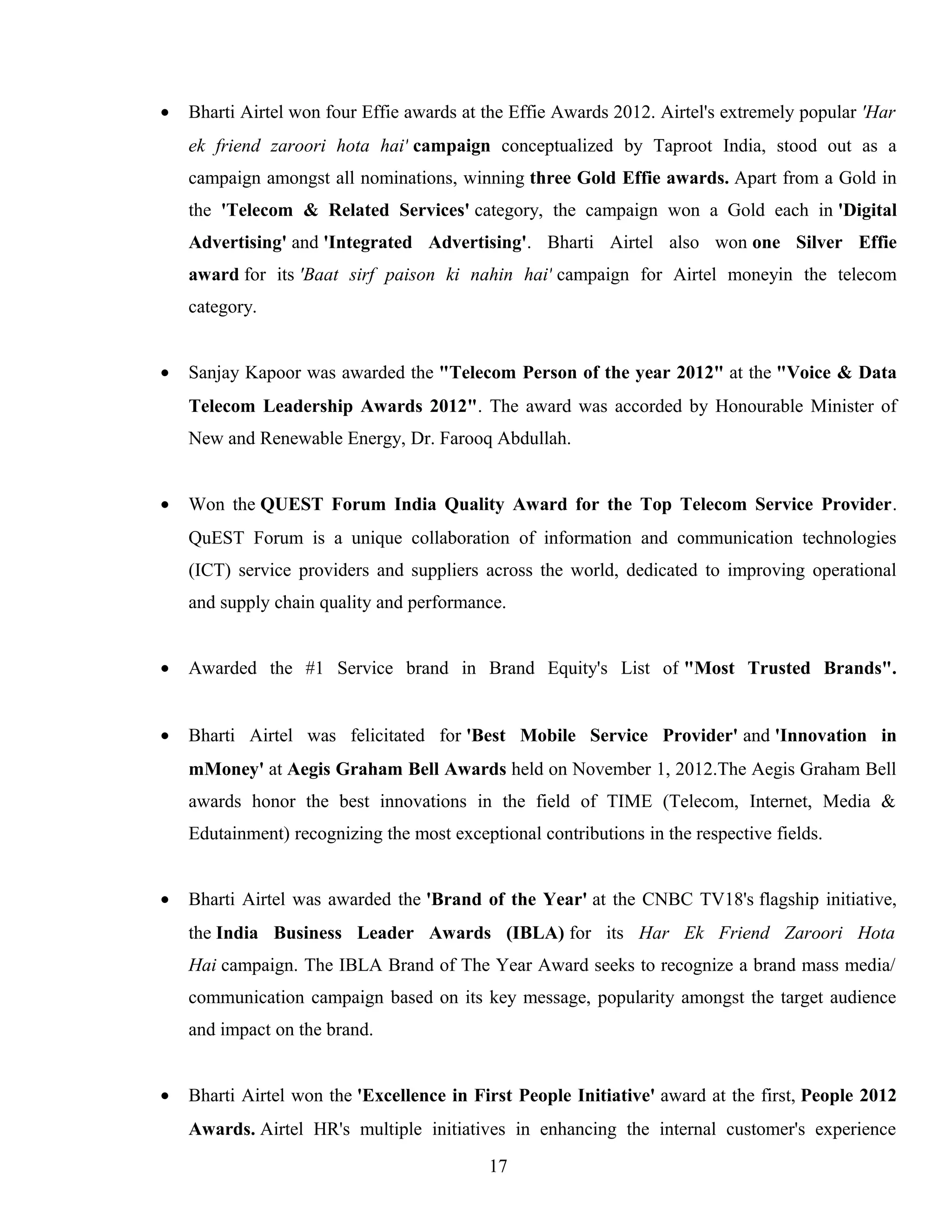 • Bharti Airtel won four Effie awards at the Effie Awards 2012. Airtel's extremely popular 'Har
ek friend zaroori hota hai' campaign conceptualized by Taproot India, stood out as a
campaign amongst all nominations, winning three Gold Effie awards. Apart from a Gold in
the 'Telecom & Related Services' category, the campaign won a Gold each in 'Digital
Advertising' and 'Integrated Advertising'. Bharti Airtel also won one Silver Effie
award for its 'Baat sirf paison ki nahin hai' campaign for Airtel moneyin the telecom
category.
• Sanjay Kapoor was awarded the "Telecom Person of the year 2012" at the "Voice & Data
Telecom Leadership Awards 2012". The award was accorded by Honourable Minister of
New and Renewable Energy, Dr. Farooq Abdullah.
• Won the QUEST Forum India Quality Award for the Top Telecom Service Provider.
QuEST Forum is a unique collaboration of information and communication technologies
(ICT) service providers and suppliers across the world, dedicated to improving operational
and supply chain quality and performance.
• Awarded the #1 Service brand in Brand Equity's List of "Most Trusted Brands".
• Bharti Airtel was felicitated for 'Best Mobile Service Provider' and 'Innovation in
mMoney' at Aegis Graham Bell Awards held on November 1, 2012.The Aegis Graham Bell
awards honor the best innovations in the field of TIME (Telecom, Internet, Media &
Edutainment) recognizing the most exceptional contributions in the respective fields.
• Bharti Airtel was awarded the 'Brand of the Year' at the CNBC TV18's flagship initiative,
the India Business Leader Awards (IBLA) for its Har Ek Friend Zaroori Hota
Hai campaign. The IBLA Brand of The Year Award seeks to recognize a brand mass media/
communication campaign based on its key message, popularity amongst the target audience
and impact on the brand.
• Bharti Airtel won the 'Excellence in First People Initiative' award at the first, People 2012
Awards. Airtel HR's multiple initiatives in enhancing the internal customer's experience
17
 