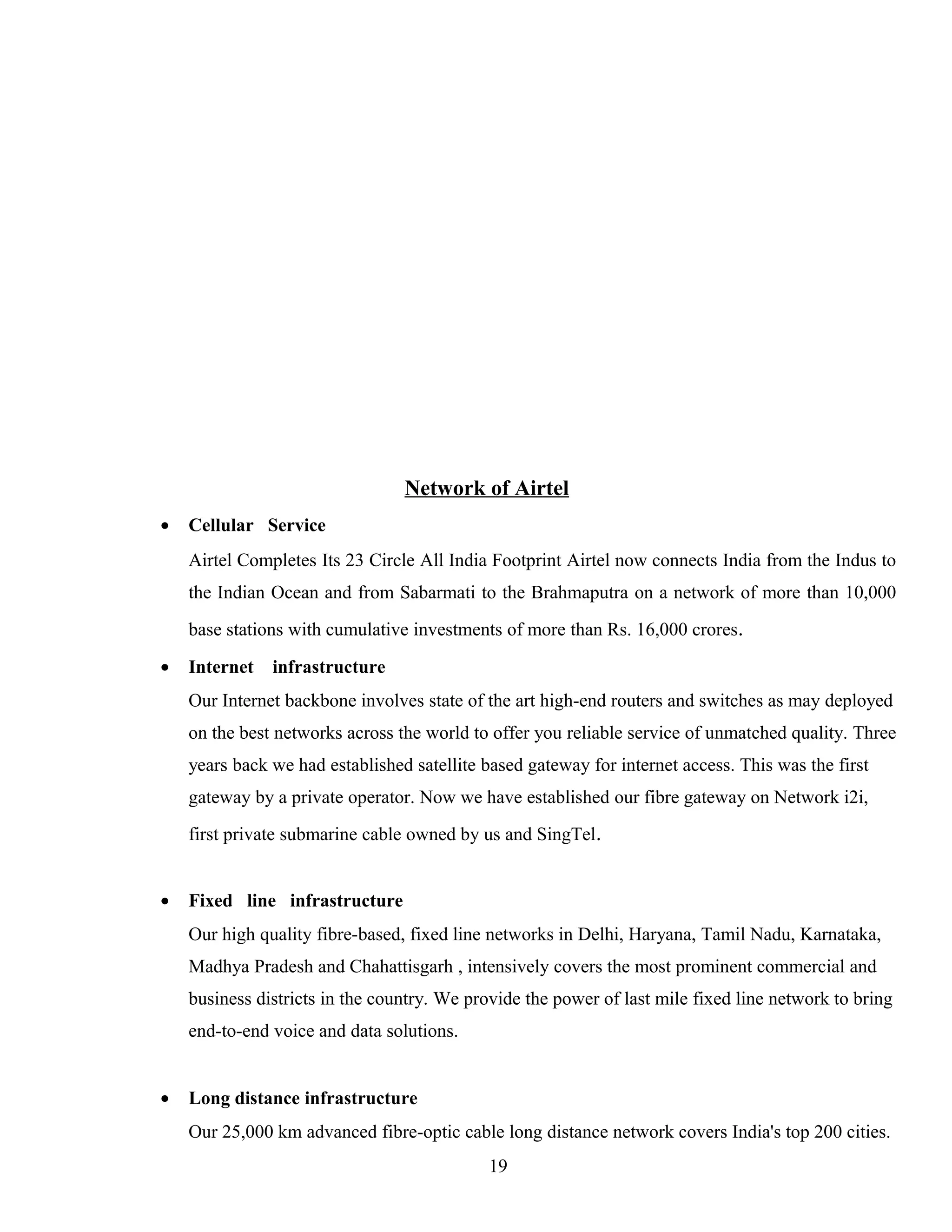 Network of Airtel
• Cellular Service
Airtel Completes Its 23 Circle All India Footprint Airtel now connects India from the Indus to
the Indian Ocean and from Sabarmati to the Brahmaputra on a network of more than 10,000
base stations with cumulative investments of more than Rs. 16,000 crores.
• Internet infrastructure
Our Internet backbone involves state of the art high-end routers and switches as may deployed
on the best networks across the world to offer you reliable service of unmatched quality. Three
years back we had established satellite based gateway for internet access. This was the first
gateway by a private operator. Now we have established our fibre gateway on Network i2i,
first private submarine cable owned by us and SingTel.
• Fixed line infrastructure
Our high quality fibre-based, fixed line networks in Delhi, Haryana, Tamil Nadu, Karnataka,
Madhya Pradesh and Chahattisgarh , intensively covers the most prominent commercial and
business districts in the country. We provide the power of last mile fixed line network to bring
end-to-end voice and data solutions.
• Long distance infrastructure
Our 25,000 km advanced fibre-optic cable long distance network covers India's top 200 cities.
19
 