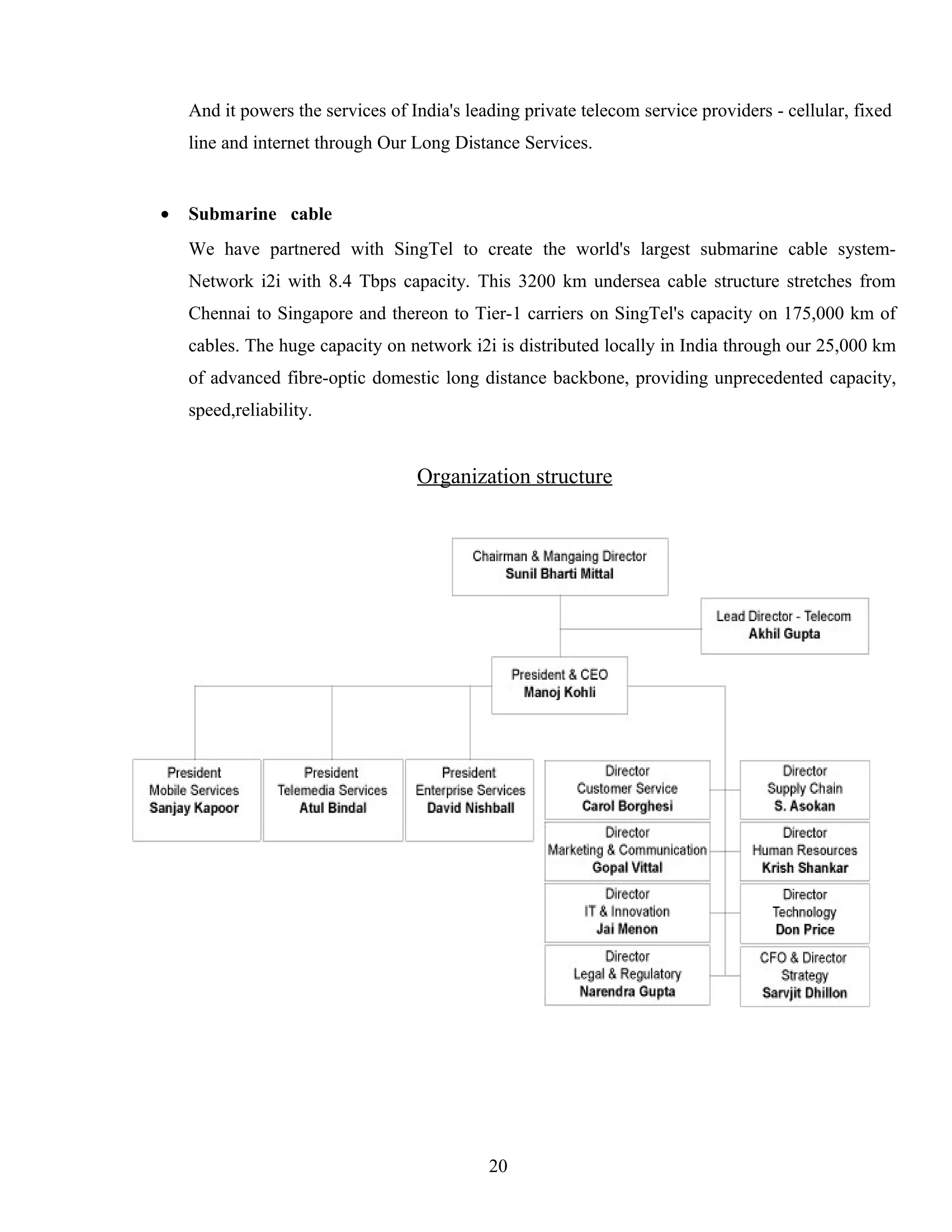 And it powers the services of India's leading private telecom service providers - cellular, fixed
line and internet through Our Long Distance Services.
• Submarine cable
We have partnered with SingTel to create the world's largest submarine cable system-
Network i2i with 8.4 Tbps capacity. This 3200 km undersea cable structure stretches from
Chennai to Singapore and thereon to Tier-1 carriers on SingTel's capacity on 175,000 km of
cables. The huge capacity on network i2i is distributed locally in India through our 25,000 km
of advanced fibre-optic domestic long distance backbone, providing unprecedented capacity,
speed,reliability.
Organization structure
20
 