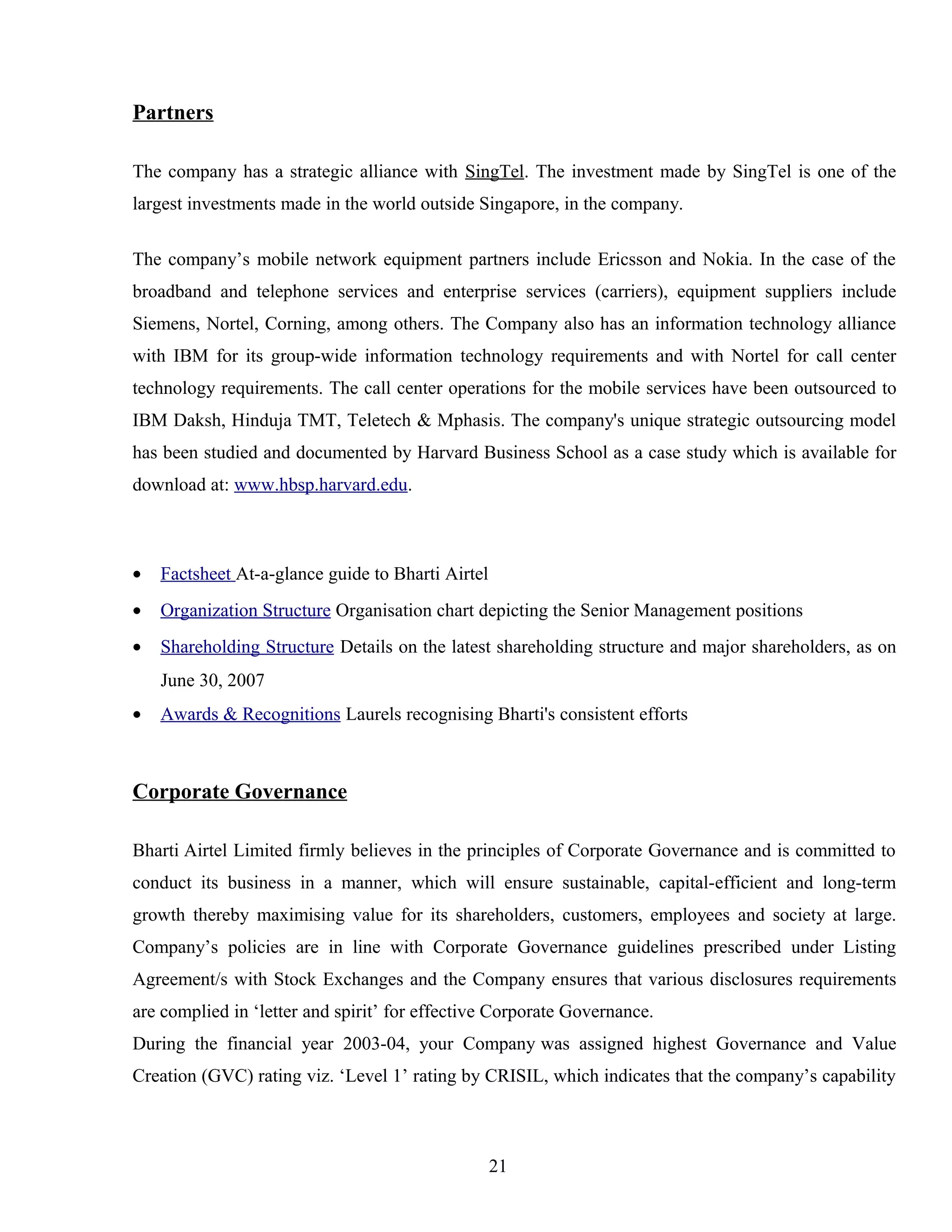 Partners
The company has a strategic alliance with SingTel. The investment made by SingTel is one of the
largest investments made in the world outside Singapore, in the company.
The company’s mobile network equipment partners include Ericsson and Nokia. In the case of the
broadband and telephone services and enterprise services (carriers), equipment suppliers include
Siemens, Nortel, Corning, among others. The Company also has an information technology alliance
with IBM for its group-wide information technology requirements and with Nortel for call center
technology requirements. The call center operations for the mobile services have been outsourced to
IBM Daksh, Hinduja TMT, Teletech & Mphasis. The company's unique strategic outsourcing model
has been studied and documented by Harvard Business School as a case study which is available for
download at: www.hbsp.harvard.edu.
• Factsheet At-a-glance guide to Bharti Airtel
• Organization Structure Organisation chart depicting the Senior Management positions
• Shareholding Structure Details on the latest shareholding structure and major shareholders, as on
June 30, 2007
• Awards & Recognitions Laurels recognising Bharti's consistent efforts
Corporate Governance
Bharti Airtel Limited firmly believes in the principles of Corporate Governance and is committed to
conduct its business in a manner, which will ensure sustainable, capital-efficient and long-term
growth thereby maximising value for its shareholders, customers, employees and society at large.
Company’s policies are in line with Corporate Governance guidelines prescribed under Listing
Agreement/s with Stock Exchanges and the Company ensures that various disclosures requirements
are complied in ‘letter and spirit’ for effective Corporate Governance.
During the financial year 2003-04, your Company was assigned highest Governance and Value
Creation (GVC) rating viz. ‘Level 1’ rating by CRISIL, which indicates that the company’s capability
21
 