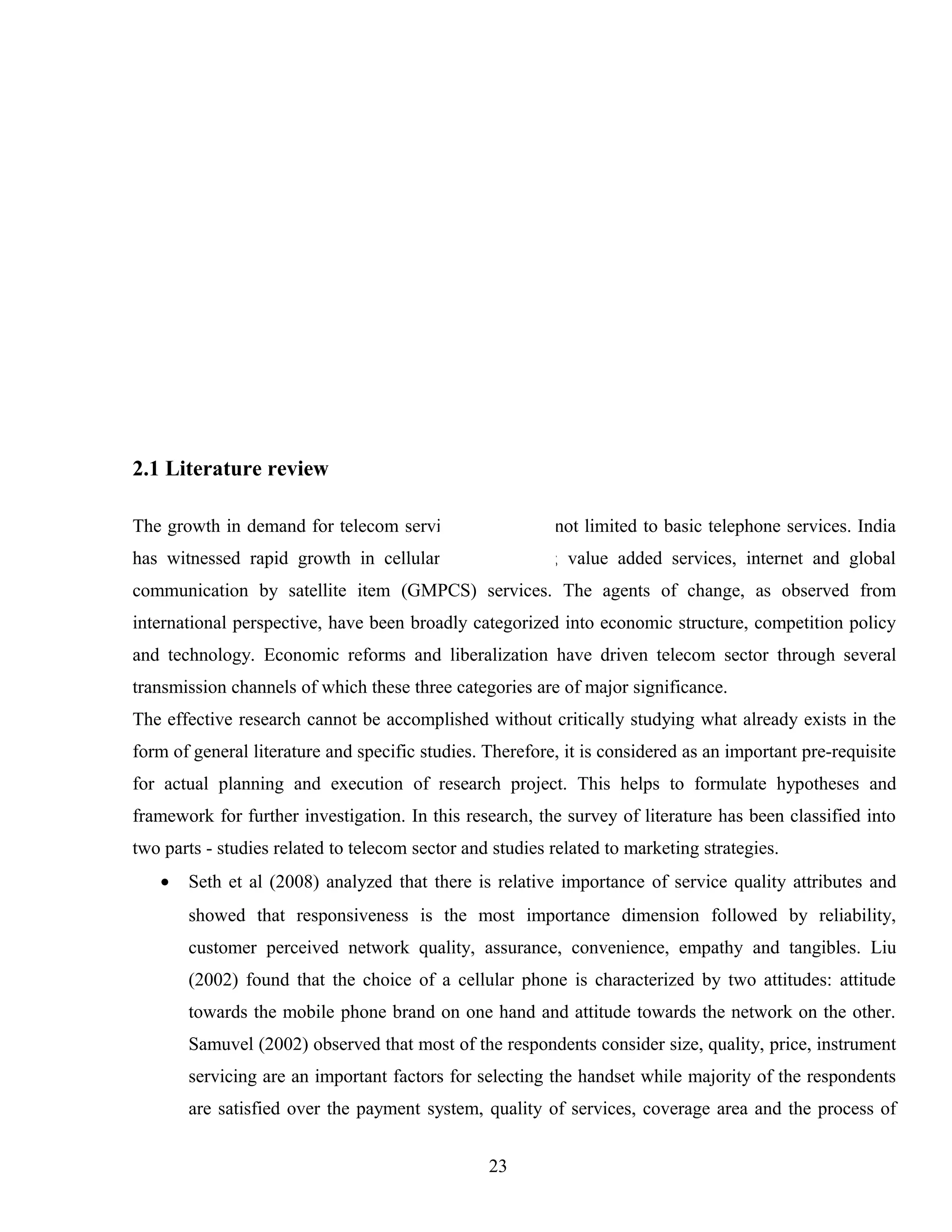 2.1 Literature review
The growth in demand for telecom services in India is not limited to basic telephone services. India
has witnessed rapid growth in cellular, radio paging; value added services, internet and global
communication by satellite item (GMPCS) services. The agents of change, as observed from
international perspective, have been broadly categorized into economic structure, competition policy
and technology. Economic reforms and liberalization have driven telecom sector through several
transmission channels of which these three categories are of major significance.
The effective research cannot be accomplished without critically studying what already exists in the
form of general literature and specific studies. Therefore, it is considered as an important pre-requisite
for actual planning and execution of research project. This helps to formulate hypotheses and
framework for further investigation. In this research, the survey of literature has been classified into
two parts - studies related to telecom sector and studies related to marketing strategies.
• Seth et al (2008) analyzed that there is relative importance of service quality attributes and
showed that responsiveness is the most importance dimension followed by reliability,
customer perceived network quality, assurance, convenience, empathy and tangibles. Liu
(2002) found that the choice of a cellular phone is characterized by two attitudes: attitude
towards the mobile phone brand on one hand and attitude towards the network on the other.
Samuvel (2002) observed that most of the respondents consider size, quality, price, instrument
servicing are an important factors for selecting the handset while majority of the respondents
are satisfied over the payment system, quality of services, coverage area and the process of
23
 
