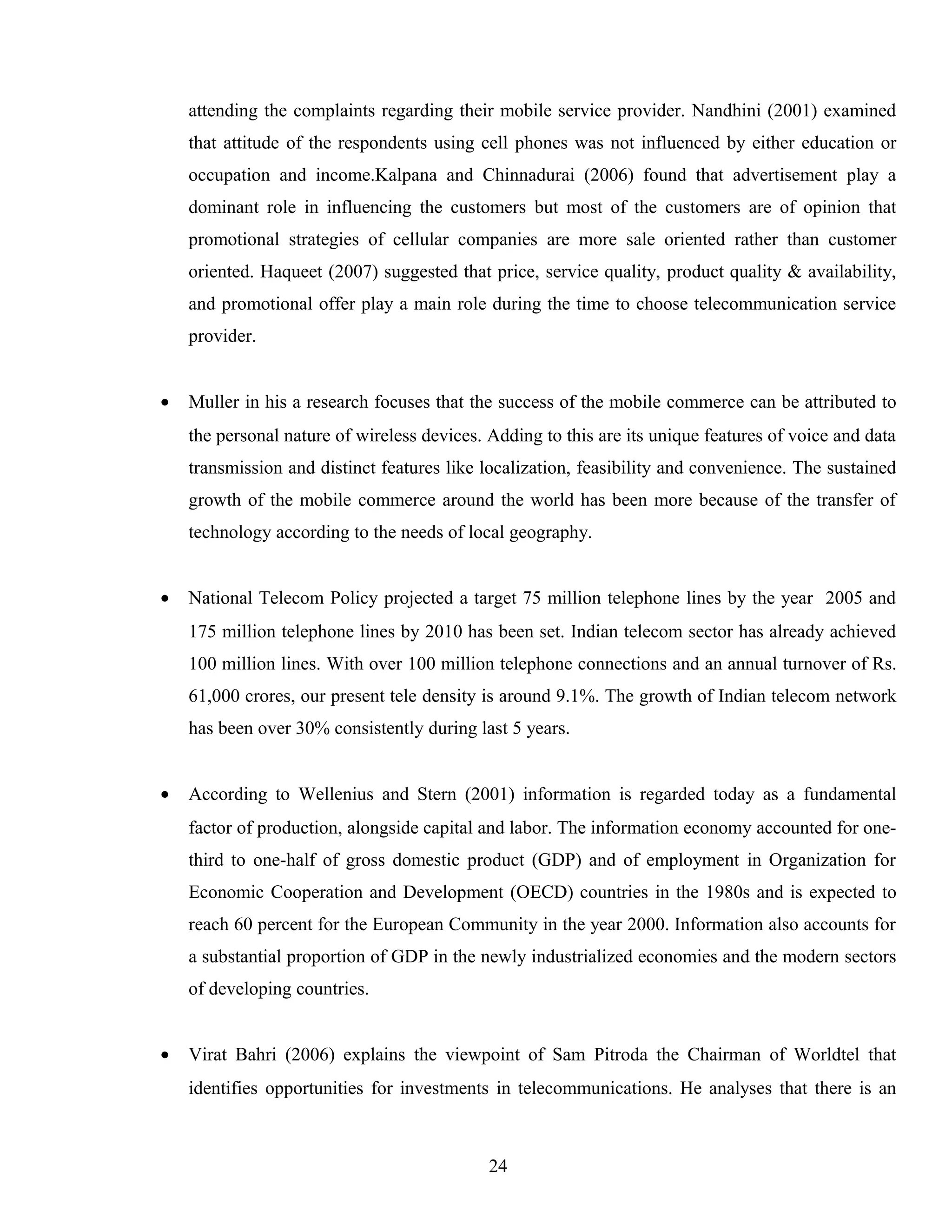 attending the complaints regarding their mobile service provider. Nandhini (2001) examined
that attitude of the respondents using cell phones was not influenced by either education or
occupation and income.Kalpana and Chinnadurai (2006) found that advertisement play a
dominant role in influencing the customers but most of the customers are of opinion that
promotional strategies of cellular companies are more sale oriented rather than customer
oriented. Haqueet (2007) suggested that price, service quality, product quality & availability,
and promotional offer play a main role during the time to choose telecommunication service
provider.
• Muller in his a research focuses that the success of the mobile commerce can be attributed to
the personal nature of wireless devices. Adding to this are its unique features of voice and data
transmission and distinct features like localization, feasibility and convenience. The sustained
growth of the mobile commerce around the world has been more because of the transfer of
technology according to the needs of local geography.
• National Telecom Policy projected a target 75 million telephone lines by the year 2005 and
175 million telephone lines by 2010 has been set. Indian telecom sector has already achieved
100 million lines. With over 100 million telephone connections and an annual turnover of Rs.
61,000 crores, our present tele density is around 9.1%. The growth of Indian telecom network
has been over 30% consistently during last 5 years.
• According to Wellenius and Stern (2001) information is regarded today as a fundamental
factor of production, alongside capital and labor. The information economy accounted for one-
third to one-half of gross domestic product (GDP) and of employment in Organization for
Economic Cooperation and Development (OECD) countries in the 1980s and is expected to
reach 60 percent for the European Community in the year 2000. Information also accounts for
a substantial proportion of GDP in the newly industrialized economies and the modern sectors
of developing countries.
• Virat Bahri (2006) explains the viewpoint of Sam Pitroda the Chairman of Worldtel that
identifies opportunities for investments in telecommunications. He analyses that there is an
24
 