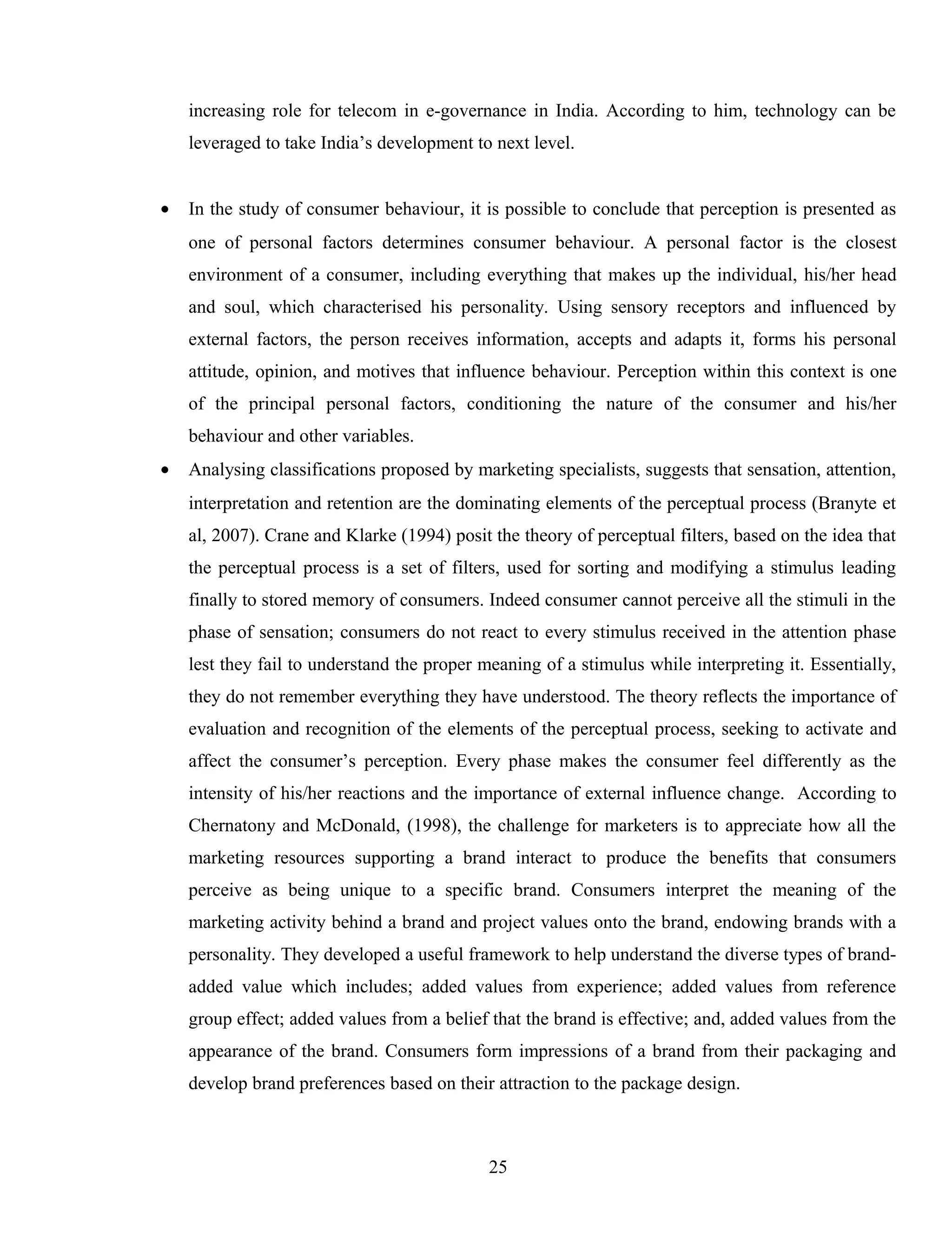 increasing role for telecom in e-governance in India. According to him, technology can be
leveraged to take India’s development to next level.
• In the study of consumer behaviour, it is possible to conclude that perception is presented as
one of personal factors determines consumer behaviour. A personal factor is the closest
environment of a consumer, including everything that makes up the individual, his/her head
and soul, which characterised his personality. Using sensory receptors and influenced by
external factors, the person receives information, accepts and adapts it, forms his personal
attitude, opinion, and motives that influence behaviour. Perception within this context is one
of the principal personal factors, conditioning the nature of the consumer and his/her
behaviour and other variables.
• Analysing classifications proposed by marketing specialists, suggests that sensation, attention,
interpretation and retention are the dominating elements of the perceptual process (Branyte et
al, 2007). Crane and Klarke (1994) posit the theory of perceptual filters, based on the idea that
the perceptual process is a set of filters, used for sorting and modifying a stimulus leading
finally to stored memory of consumers. Indeed consumer cannot perceive all the stimuli in the
phase of sensation; consumers do not react to every stimulus received in the attention phase
lest they fail to understand the proper meaning of a stimulus while interpreting it. Essentially,
they do not remember everything they have understood. The theory reflects the importance of
evaluation and recognition of the elements of the perceptual process, seeking to activate and
affect the consumer’s perception. Every phase makes the consumer feel differently as the
intensity of his/her reactions and the importance of external influence change. According to
Chernatony and McDonald, (1998), the challenge for marketers is to appreciate how all the
marketing resources supporting a brand interact to produce the benefits that consumers
perceive as being unique to a specific brand. Consumers interpret the meaning of the
marketing activity behind a brand and project values onto the brand, endowing brands with a
personality. They developed a useful framework to help understand the diverse types of brand-
added value which includes; added values from experience; added values from reference
group effect; added values from a belief that the brand is effective; and, added values from the
appearance of the brand. Consumers form impressions of a brand from their packaging and
develop brand preferences based on their attraction to the package design.
25
 
