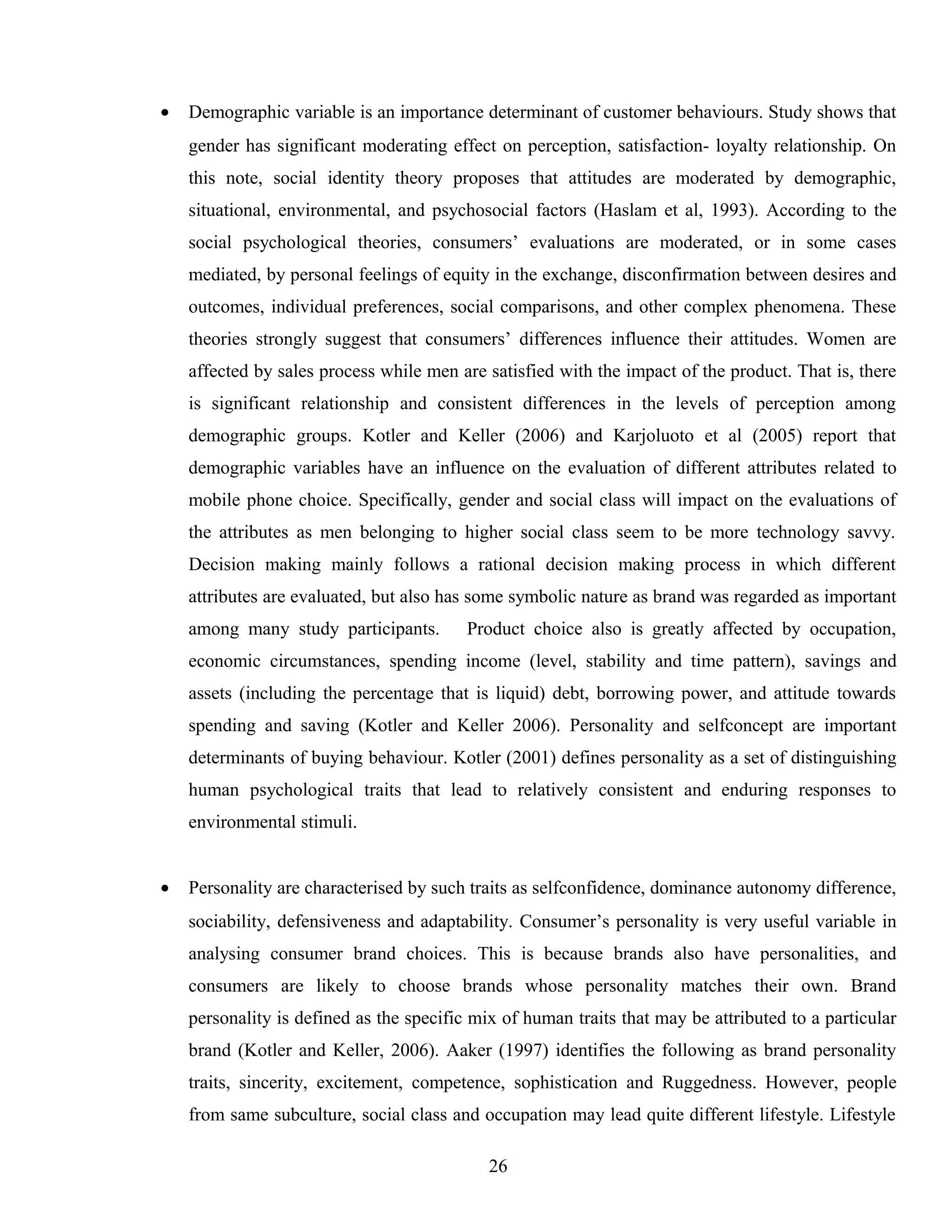 • Demographic variable is an importance determinant of customer behaviours. Study shows that
gender has significant moderating effect on perception, satisfaction- loyalty relationship. On
this note, social identity theory proposes that attitudes are moderated by demographic,
situational, environmental, and psychosocial factors (Haslam et al, 1993). According to the
social psychological theories, consumers’ evaluations are moderated, or in some cases
mediated, by personal feelings of equity in the exchange, disconfirmation between desires and
outcomes, individual preferences, social comparisons, and other complex phenomena. These
theories strongly suggest that consumers’ differences influence their attitudes. Women are
affected by sales process while men are satisfied with the impact of the product. That is, there
is significant relationship and consistent differences in the levels of perception among
demographic groups. Kotler and Keller (2006) and Karjoluoto et al (2005) report that
demographic variables have an influence on the evaluation of different attributes related to
mobile phone choice. Specifically, gender and social class will impact on the evaluations of
the attributes as men belonging to higher social class seem to be more technology savvy.
Decision making mainly follows a rational decision making process in which different
attributes are evaluated, but also has some symbolic nature as brand was regarded as important
among many study participants. Product choice also is greatly affected by occupation,
economic circumstances, spending income (level, stability and time pattern), savings and
assets (including the percentage that is liquid) debt, borrowing power, and attitude towards
spending and saving (Kotler and Keller 2006). Personality and selfconcept are important
determinants of buying behaviour. Kotler (2001) defines personality as a set of distinguishing
human psychological traits that lead to relatively consistent and enduring responses to
environmental stimuli.
• Personality are characterised by such traits as selfconfidence, dominance autonomy difference,
sociability, defensiveness and adaptability. Consumer’s personality is very useful variable in
analysing consumer brand choices. This is because brands also have personalities, and
consumers are likely to choose brands whose personality matches their own. Brand
personality is defined as the specific mix of human traits that may be attributed to a particular
brand (Kotler and Keller, 2006). Aaker (1997) identifies the following as brand personality
traits, sincerity, excitement, competence, sophistication and Ruggedness. However, people
from same subculture, social class and occupation may lead quite different lifestyle. Lifestyle
26
 