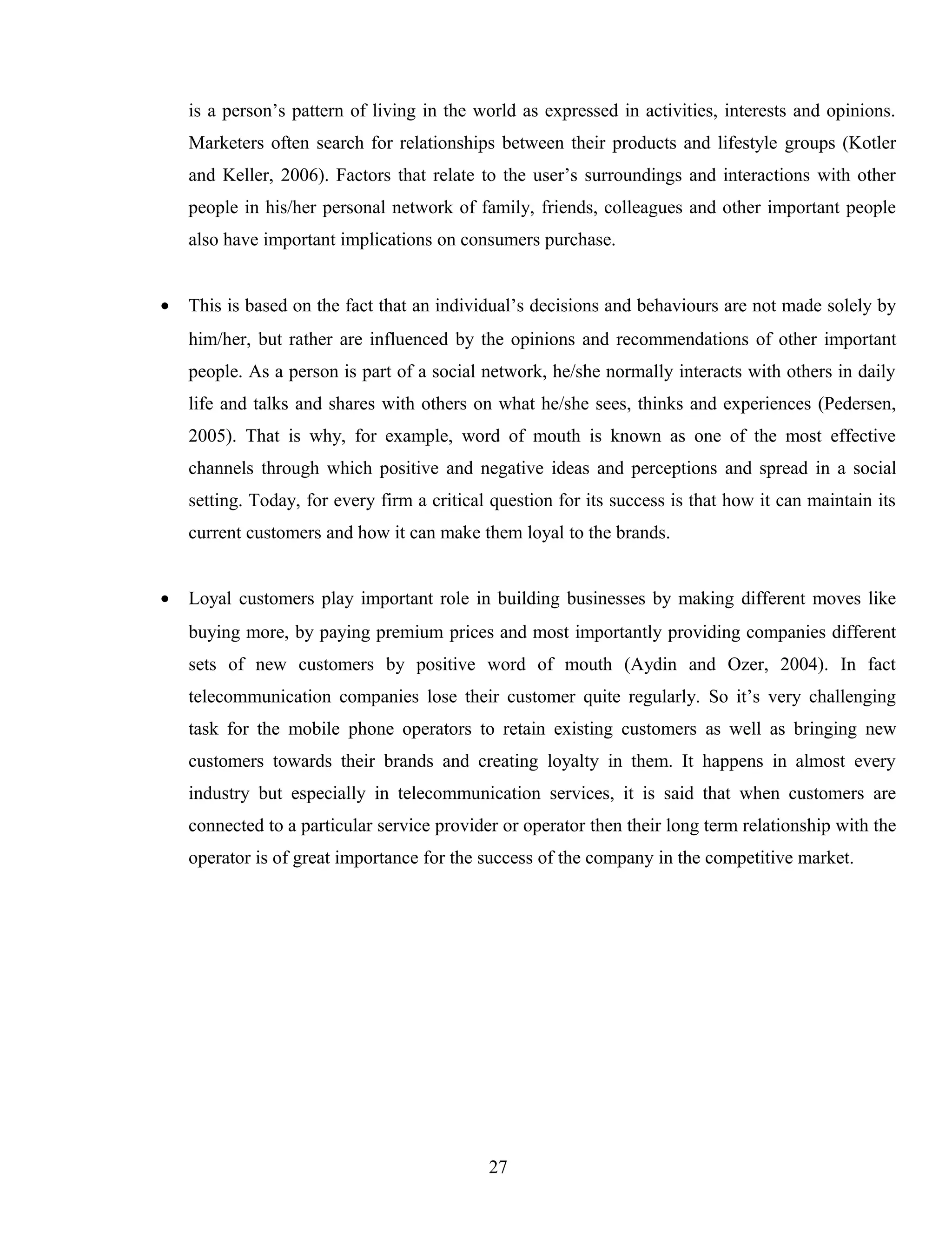 is a person’s pattern of living in the world as expressed in activities, interests and opinions.
Marketers often search for relationships between their products and lifestyle groups (Kotler
and Keller, 2006). Factors that relate to the user’s surroundings and interactions with other
people in his/her personal network of family, friends, colleagues and other important people
also have important implications on consumers purchase.
• This is based on the fact that an individual’s decisions and behaviours are not made solely by
him/her, but rather are influenced by the opinions and recommendations of other important
people. As a person is part of a social network, he/she normally interacts with others in daily
life and talks and shares with others on what he/she sees, thinks and experiences (Pedersen,
2005). That is why, for example, word of mouth is known as one of the most effective
channels through which positive and negative ideas and perceptions and spread in a social
setting. Today, for every firm a critical question for its success is that how it can maintain its
current customers and how it can make them loyal to the brands.
• Loyal customers play important role in building businesses by making different moves like
buying more, by paying premium prices and most importantly providing companies different
sets of new customers by positive word of mouth (Aydin and Ozer, 2004). In fact
telecommunication companies lose their customer quite regularly. So it’s very challenging
task for the mobile phone operators to retain existing customers as well as bringing new
customers towards their brands and creating loyalty in them. It happens in almost every
industry but especially in telecommunication services, it is said that when customers are
connected to a particular service provider or operator then their long term relationship with the
operator is of great importance for the success of the company in the competitive market.
27
 