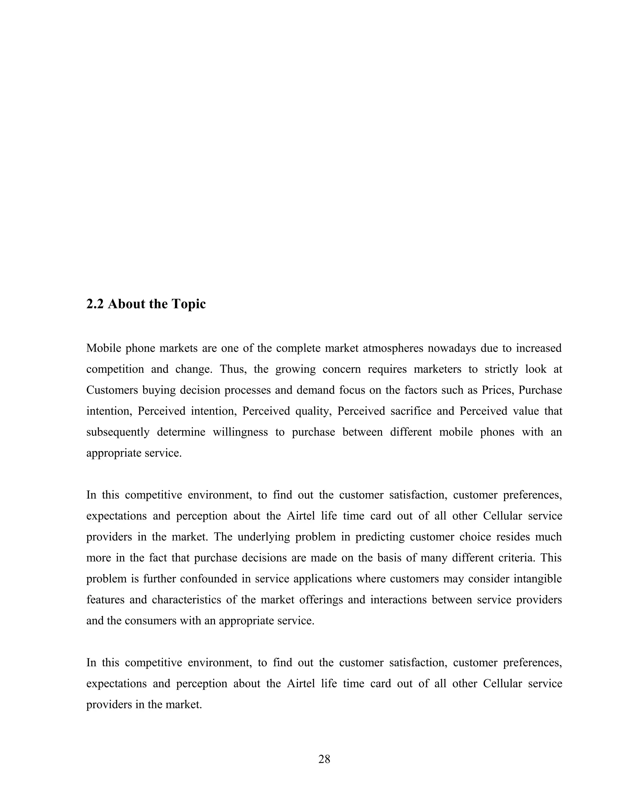 2.2 About the Topic
Mobile phone markets are one of the complete market atmospheres nowadays due to increased
competition and change. Thus, the growing concern requires marketers to strictly look at
Customers buying decision processes and demand focus on the factors such as Prices, Purchase
intention, Perceived intention, Perceived quality, Perceived sacrifice and Perceived value that
subsequently determine willingness to purchase between different mobile phones with an
appropriate service.
In this competitive environment, to find out the customer satisfaction, customer preferences,
expectations and perception about the Airtel life time card out of all other Cellular service
providers in the market. The underlying problem in predicting customer choice resides much
more in the fact that purchase decisions are made on the basis of many different criteria. This
problem is further confounded in service applications where customers may consider intangible
features and characteristics of the market offerings and interactions between service providers
and the consumers with an appropriate service.
In this competitive environment, to find out the customer satisfaction, customer preferences,
expectations and perception about the Airtel life time card out of all other Cellular service
providers in the market.
28
 
