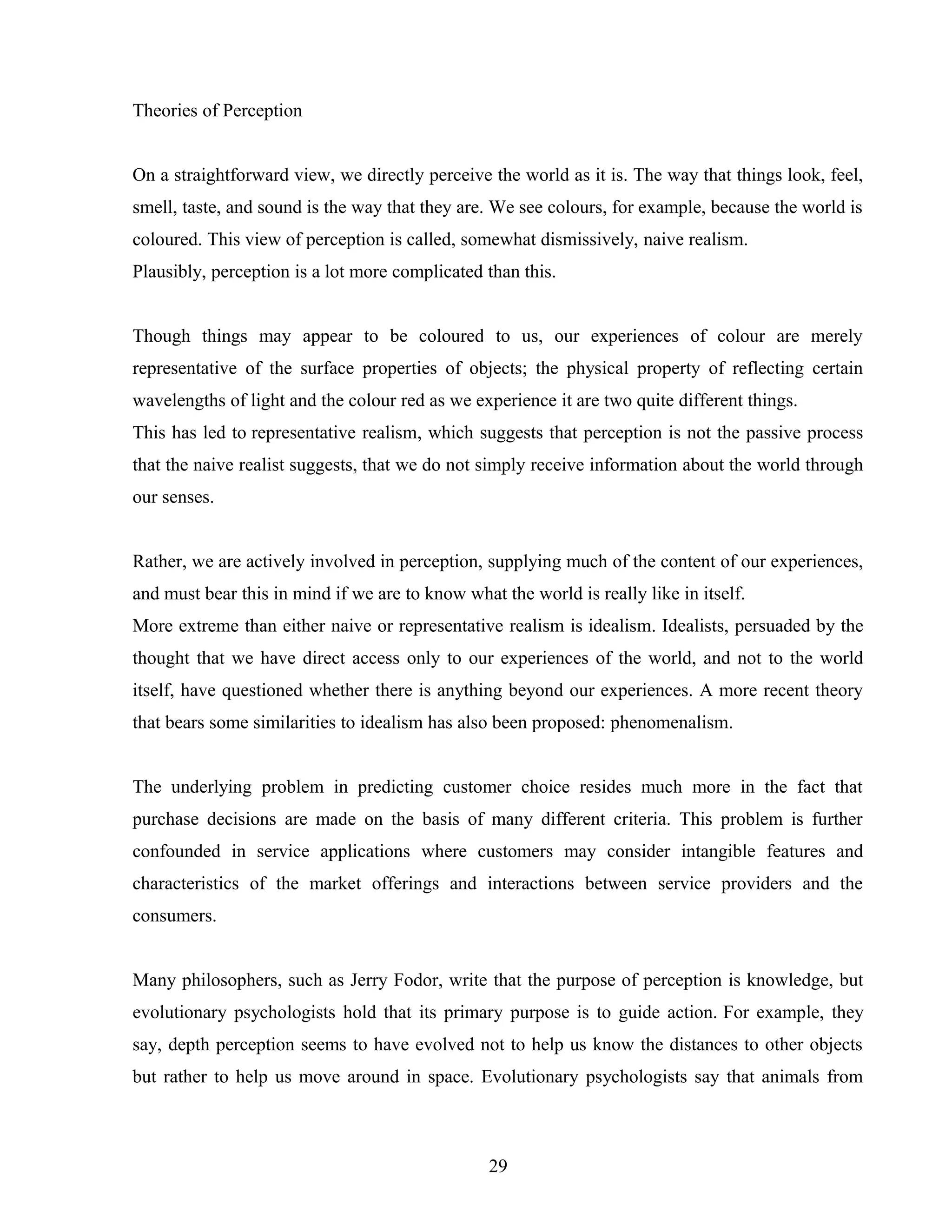 Theories of Perception
On a straightforward view, we directly perceive the world as it is. The way that things look, feel,
smell, taste, and sound is the way that they are. We see colours, for example, because the world is
coloured. This view of perception is called, somewhat dismissively, naive realism.
Plausibly, perception is a lot more complicated than this.
Though things may appear to be coloured to us, our experiences of colour are merely
representative of the surface properties of objects; the physical property of reflecting certain
wavelengths of light and the colour red as we experience it are two quite different things.
This has led to representative realism, which suggests that perception is not the passive process
that the naive realist suggests, that we do not simply receive information about the world through
our senses.
Rather, we are actively involved in perception, supplying much of the content of our experiences,
and must bear this in mind if we are to know what the world is really like in itself.
More extreme than either naive or representative realism is idealism. Idealists, persuaded by the
thought that we have direct access only to our experiences of the world, and not to the world
itself, have questioned whether there is anything beyond our experiences. A more recent theory
that bears some similarities to idealism has also been proposed: phenomenalism.
The underlying problem in predicting customer choice resides much more in the fact that
purchase decisions are made on the basis of many different criteria. This problem is further
confounded in service applications where customers may consider intangible features and
characteristics of the market offerings and interactions between service providers and the
consumers.
Many philosophers, such as Jerry Fodor, write that the purpose of perception is knowledge, but
evolutionary psychologists hold that its primary purpose is to guide action. For example, they
say, depth perception seems to have evolved not to help us know the distances to other objects
but rather to help us move around in space. Evolutionary psychologists say that animals from
29
 