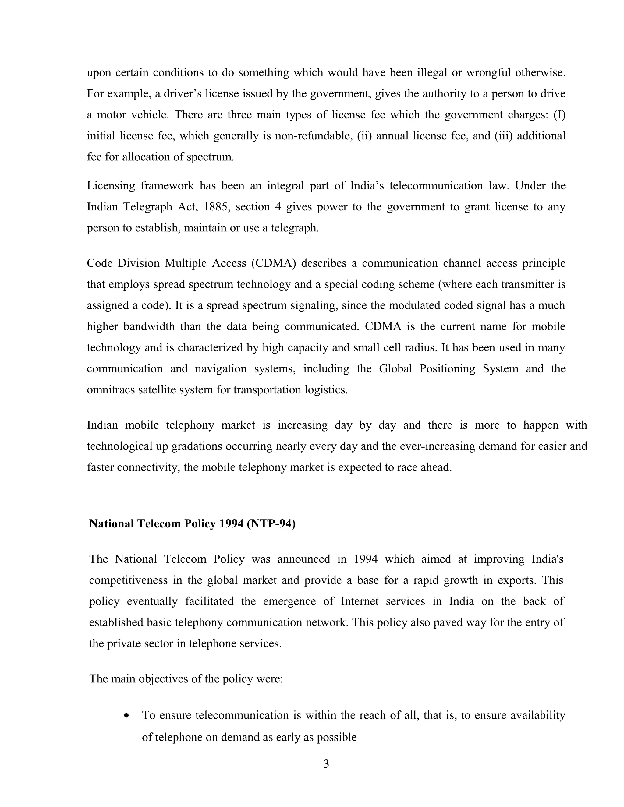 upon certain conditions to do something which would have been illegal or wrongful otherwise.
For example, a driver’s license issued by the government, gives the authority to a person to drive
a motor vehicle. There are three main types of license fee which the government charges: (I)
initial license fee, which generally is non-refundable, (ii) annual license fee, and (iii) additional
fee for allocation of spectrum.
Licensing framework has been an integral part of India’s telecommunication law. Under the
Indian Telegraph Act, 1885, section 4 gives power to the government to grant license to any
person to establish, maintain or use a telegraph.
Code Division Multiple Access (CDMA) describes a communication channel access principle
that employs spread spectrum technology and a special coding scheme (where each transmitter is
assigned a code). It is a spread spectrum signaling, since the modulated coded signal has a much
higher bandwidth than the data being communicated. CDMA is the current name for mobile
technology and is characterized by high capacity and small cell radius. It has been used in many
communication and navigation systems, including the Global Positioning System and the
omnitracs satellite system for transportation logistics.
Indian mobile telephony market is increasing day by day and there is more to happen with
technological up gradations occurring nearly every day and the ever-increasing demand for easier and
faster connectivity, the mobile telephony market is expected to race ahead.
National Telecom Policy 1994 (NTP-94)
The National Telecom Policy was announced in 1994 which aimed at improving India's
competitiveness in the global market and provide a base for a rapid growth in exports. This
policy eventually facilitated the emergence of Internet services in India on the back of
established basic telephony communication network. This policy also paved way for the entry of
the private sector in telephone services.
The main objectives of the policy were:
• To ensure telecommunication is within the reach of all, that is, to ensure availability
of telephone on demand as early as possible
3
 