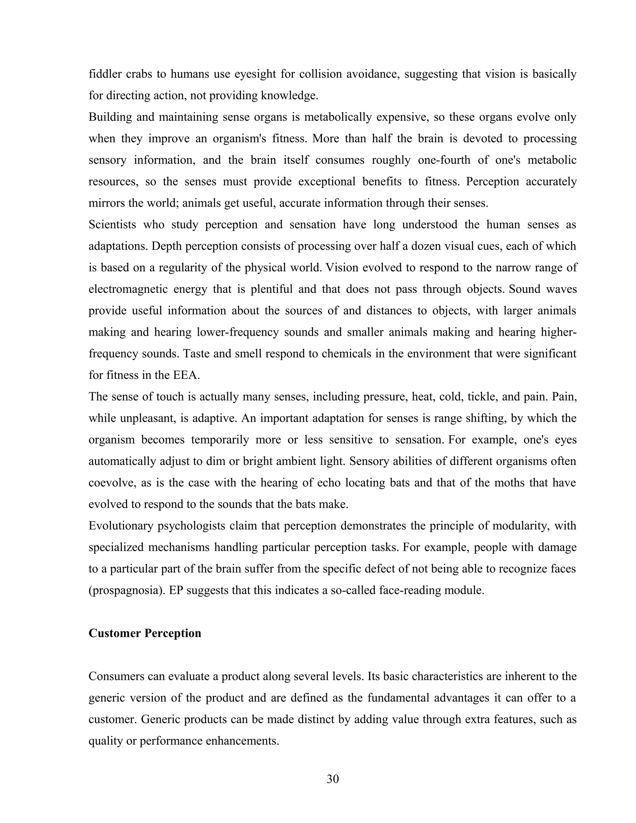 fiddler crabs to humans use eyesight for collision avoidance, suggesting that vision is basically
for directing action, not providing knowledge.
Building and maintaining sense organs is metabolically expensive, so these organs evolve only
when they improve an organism's fitness. More than half the brain is devoted to processing
sensory information, and the brain itself consumes roughly one-fourth of one's metabolic
resources, so the senses must provide exceptional benefits to fitness. Perception accurately
mirrors the world; animals get useful, accurate information through their senses.
Scientists who study perception and sensation have long understood the human senses as
adaptations. Depth perception consists of processing over half a dozen visual cues, each of which
is based on a regularity of the physical world. Vision evolved to respond to the narrow range of
electromagnetic energy that is plentiful and that does not pass through objects. Sound waves
provide useful information about the sources of and distances to objects, with larger animals
making and hearing lower-frequency sounds and smaller animals making and hearing higher-
frequency sounds. Taste and smell respond to chemicals in the environment that were significant
for fitness in the EEA.
The sense of touch is actually many senses, including pressure, heat, cold, tickle, and pain. Pain,
while unpleasant, is adaptive. An important adaptation for senses is range shifting, by which the
organism becomes temporarily more or less sensitive to sensation. For example, one's eyes
automatically adjust to dim or bright ambient light. Sensory abilities of different organisms often
coevolve, as is the case with the hearing of echo locating bats and that of the moths that have
evolved to respond to the sounds that the bats make.
Evolutionary psychologists claim that perception demonstrates the principle of modularity, with
specialized mechanisms handling particular perception tasks. For example, people with damage
to a particular part of the brain suffer from the specific defect of not being able to recognize faces
(prospagnosia). EP suggests that this indicates a so-called face-reading module.
Customer Perception
Consumers can evaluate a product along several levels. Its basic characteristics are inherent to the
generic version of the product and are defined as the fundamental advantages it can offer to a
customer. Generic products can be made distinct by adding value through extra features, such as
quality or performance enhancements.
30
 