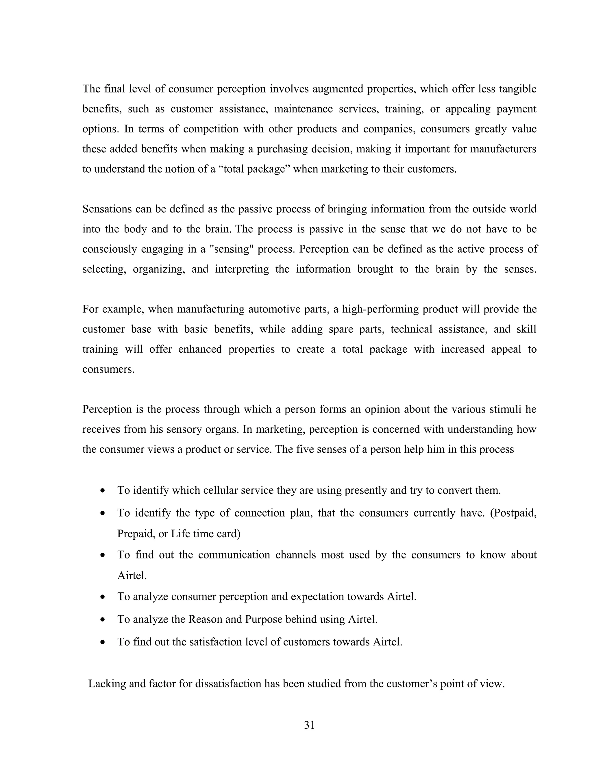 The final level of consumer perception involves augmented properties, which offer less tangible
benefits, such as customer assistance, maintenance services, training, or appealing payment
options. In terms of competition with other products and companies, consumers greatly value
these added benefits when making a purchasing decision, making it important for manufacturers
to understand the notion of a “total package” when marketing to their customers.
Sensations can be defined as the passive process of bringing information from the outside world
into the body and to the brain. The process is passive in the sense that we do not have to be
consciously engaging in a "sensing" process. Perception can be defined as the active process of
selecting, organizing, and interpreting the information brought to the brain by the senses.
For example, when manufacturing automotive parts, a high-performing product will provide the
customer base with basic benefits, while adding spare parts, technical assistance, and skill
training will offer enhanced properties to create a total package with increased appeal to
consumers.
Perception is the process through which a person forms an opinion about the various stimuli he
receives from his sensory organs. In marketing, perception is concerned with understanding how
the consumer views a product or service. The five senses of a person help him in this process
• To identify which cellular service they are using presently and try to convert them.
• To identify the type of connection plan, that the consumers currently have. (Postpaid,
Prepaid, or Life time card)
• To find out the communication channels most used by the consumers to know about
Airtel.
• To analyze consumer perception and expectation towards Airtel.
• To analyze the Reason and Purpose behind using Airtel.
• To find out the satisfaction level of customers towards Airtel.
Lacking and factor for dissatisfaction has been studied from the customer’s point of view.
31
 