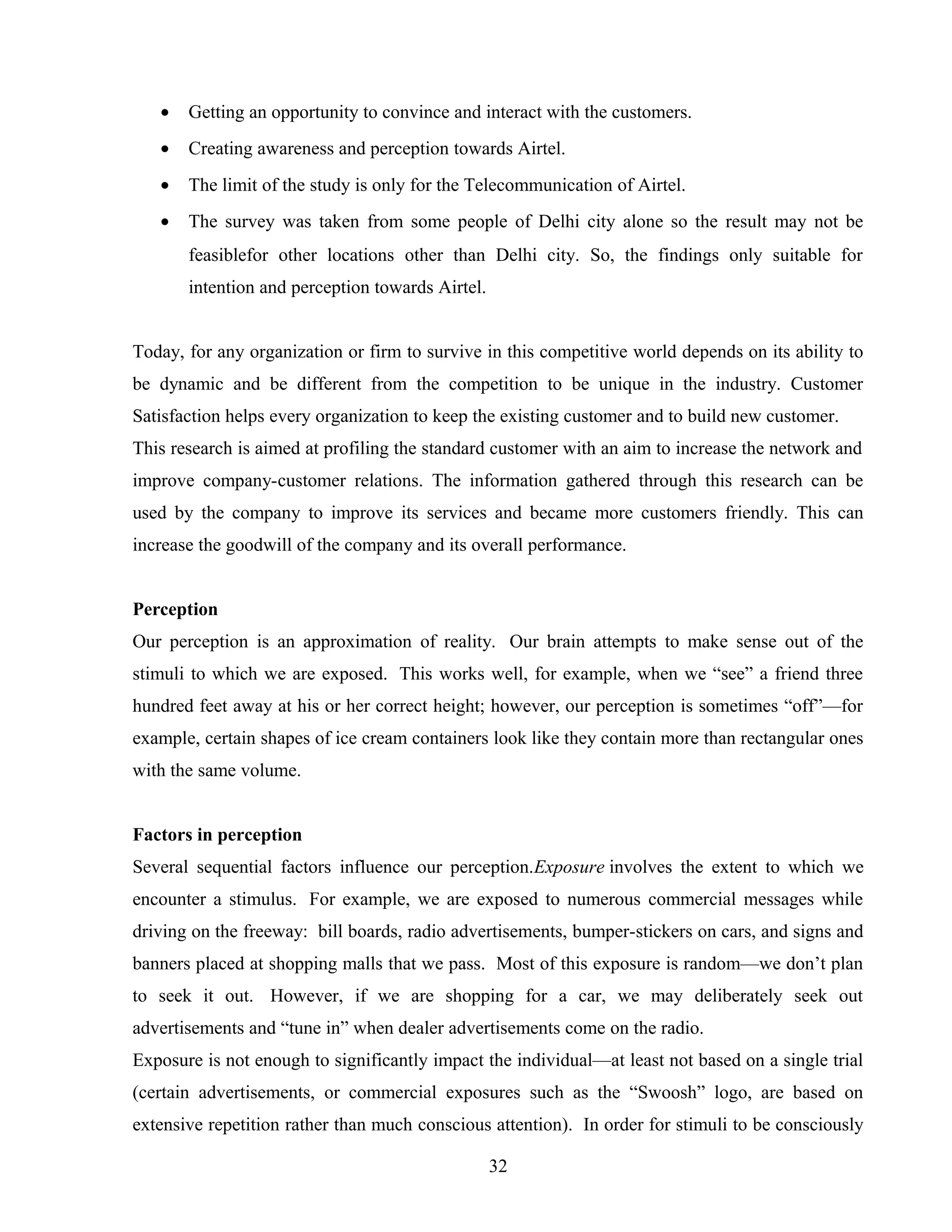 • Getting an opportunity to convince and interact with the customers.
• Creating awareness and perception towards Airtel.
• The limit of the study is only for the Telecommunication of Airtel.
• The survey was taken from some people of Delhi city alone so the result may not be
feasiblefor other locations other than Delhi city. So, the findings only suitable for
intention and perception towards Airtel.
Today, for any organization or firm to survive in this competitive world depends on its ability to
be dynamic and be different from the competition to be unique in the industry. Customer
Satisfaction helps every organization to keep the existing customer and to build new customer.
This research is aimed at profiling the standard customer with an aim to increase the network and
improve company-customer relations. The information gathered through this research can be
used by the company to improve its services and became more customers friendly. This can
increase the goodwill of the company and its overall performance.
Perception
Our perception is an approximation of reality. Our brain attempts to make sense out of the
stimuli to which we are exposed. This works well, for example, when we “see” a friend three
hundred feet away at his or her correct height; however, our perception is sometimes “off”—for
example, certain shapes of ice cream containers look like they contain more than rectangular ones
with the same volume.
Factors in perception
Several sequential factors influence our perception.Exposure involves the extent to which we
encounter a stimulus. For example, we are exposed to numerous commercial messages while
driving on the freeway: bill boards, radio advertisements, bumper-stickers on cars, and signs and
banners placed at shopping malls that we pass. Most of this exposure is random—we don’t plan
to seek it out. However, if we are shopping for a car, we may deliberately seek out
advertisements and “tune in” when dealer advertisements come on the radio.
Exposure is not enough to significantly impact the individual—at least not based on a single trial
(certain advertisements, or commercial exposures such as the “Swoosh” logo, are based on
extensive repetition rather than much conscious attention). In order for stimuli to be consciously
32
 