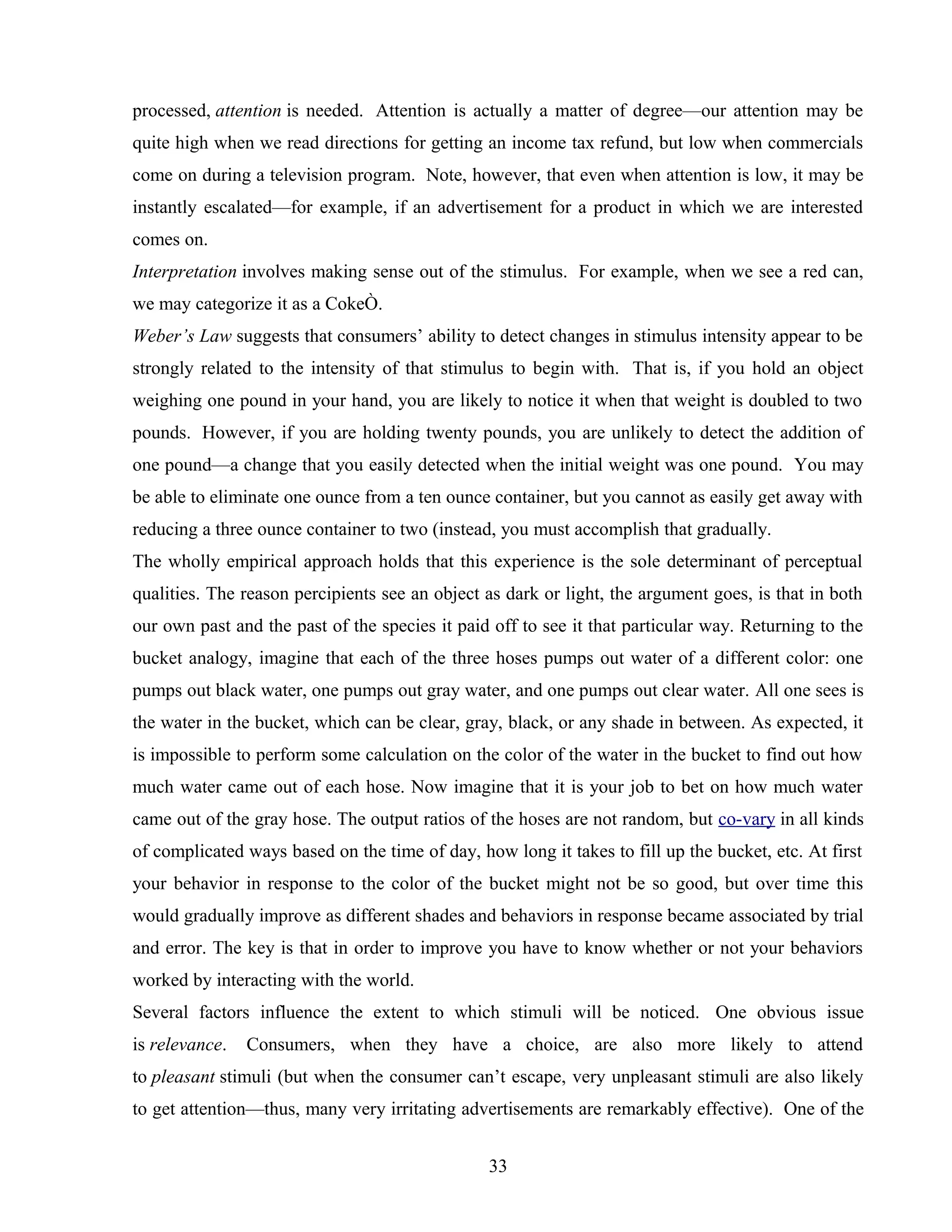 processed, attention is needed. Attention is actually a matter of degree—our attention may be
quite high when we read directions for getting an income tax refund, but low when commercials
come on during a television program. Note, however, that even when attention is low, it may be
instantly escalated—for example, if an advertisement for a product in which we are interested
comes on.
Interpretation involves making sense out of the stimulus. For example, when we see a red can,
we may categorize it as a CokeÒ.
Weber’s Law suggests that consumers’ ability to detect changes in stimulus intensity appear to be
strongly related to the intensity of that stimulus to begin with. That is, if you hold an object
weighing one pound in your hand, you are likely to notice it when that weight is doubled to two
pounds. However, if you are holding twenty pounds, you are unlikely to detect the addition of
one pound—a change that you easily detected when the initial weight was one pound. You may
be able to eliminate one ounce from a ten ounce container, but you cannot as easily get away with
reducing a three ounce container to two (instead, you must accomplish that gradually.
The wholly empirical approach holds that this experience is the sole determinant of perceptual
qualities. The reason percipients see an object as dark or light, the argument goes, is that in both
our own past and the past of the species it paid off to see it that particular way. Returning to the
bucket analogy, imagine that each of the three hoses pumps out water of a different color: one
pumps out black water, one pumps out gray water, and one pumps out clear water. All one sees is
the water in the bucket, which can be clear, gray, black, or any shade in between. As expected, it
is impossible to perform some calculation on the color of the water in the bucket to find out how
much water came out of each hose. Now imagine that it is your job to bet on how much water
came out of the gray hose. The output ratios of the hoses are not random, but co-vary in all kinds
of complicated ways based on the time of day, how long it takes to fill up the bucket, etc. At first
your behavior in response to the color of the bucket might not be so good, but over time this
would gradually improve as different shades and behaviors in response became associated by trial
and error. The key is that in order to improve you have to know whether or not your behaviors
worked by interacting with the world.
Several factors influence the extent to which stimuli will be noticed. One obvious issue
is relevance. Consumers, when they have a choice, are also more likely to attend
to pleasant stimuli (but when the consumer can’t escape, very unpleasant stimuli are also likely
to get attention—thus, many very irritating advertisements are remarkably effective). One of the
33
 