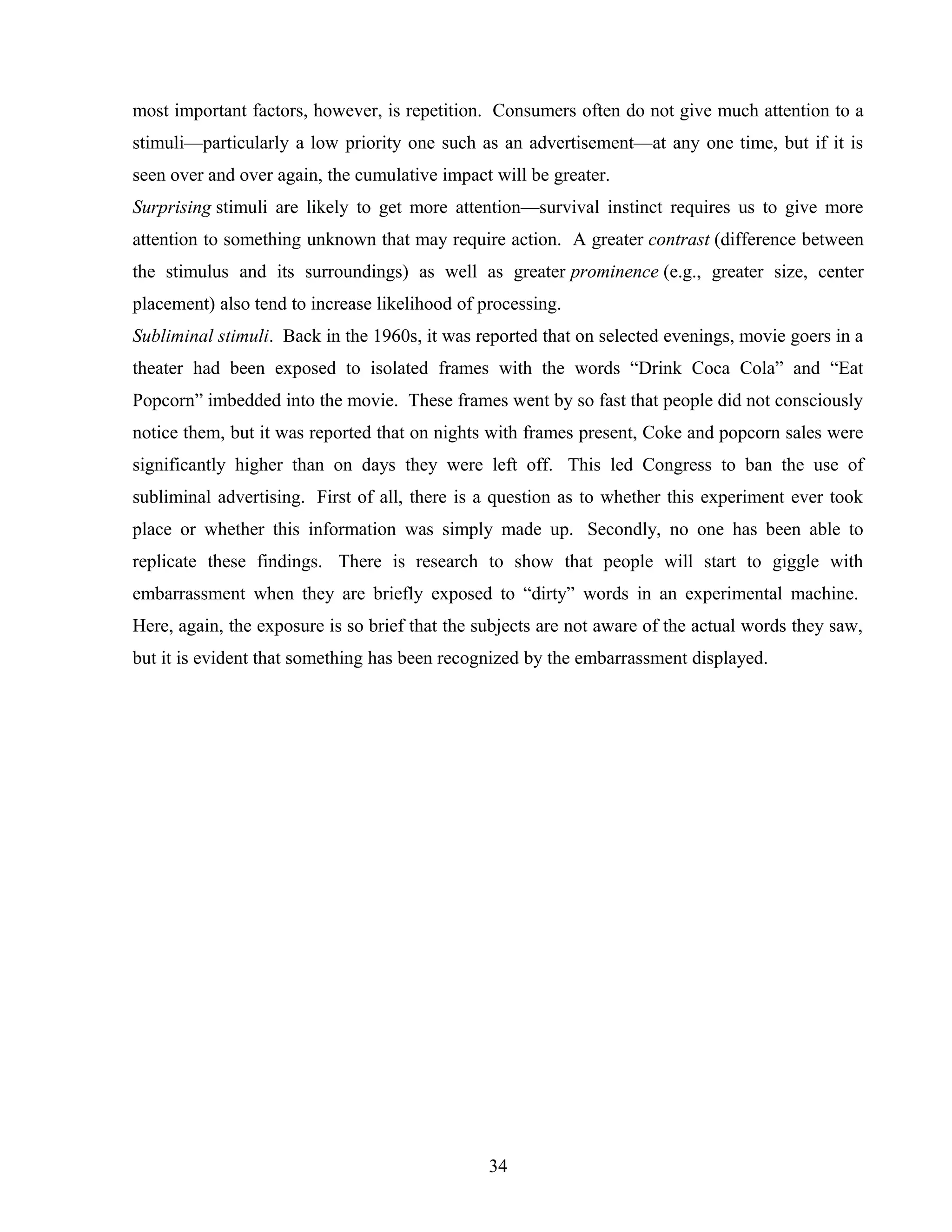 most important factors, however, is repetition. Consumers often do not give much attention to a
stimuli—particularly a low priority one such as an advertisement—at any one time, but if it is
seen over and over again, the cumulative impact will be greater.
Surprising stimuli are likely to get more attention—survival instinct requires us to give more
attention to something unknown that may require action. A greater contrast (difference between
the stimulus and its surroundings) as well as greater prominence (e.g., greater size, center
placement) also tend to increase likelihood of processing.
Subliminal stimuli. Back in the 1960s, it was reported that on selected evenings, movie goers in a
theater had been exposed to isolated frames with the words “Drink Coca Cola” and “Eat
Popcorn” imbedded into the movie. These frames went by so fast that people did not consciously
notice them, but it was reported that on nights with frames present, Coke and popcorn sales were
significantly higher than on days they were left off. This led Congress to ban the use of
subliminal advertising. First of all, there is a question as to whether this experiment ever took
place or whether this information was simply made up. Secondly, no one has been able to
replicate these findings. There is research to show that people will start to giggle with
embarrassment when they are briefly exposed to “dirty” words in an experimental machine.
Here, again, the exposure is so brief that the subjects are not aware of the actual words they saw,
but it is evident that something has been recognized by the embarrassment displayed.
34
 