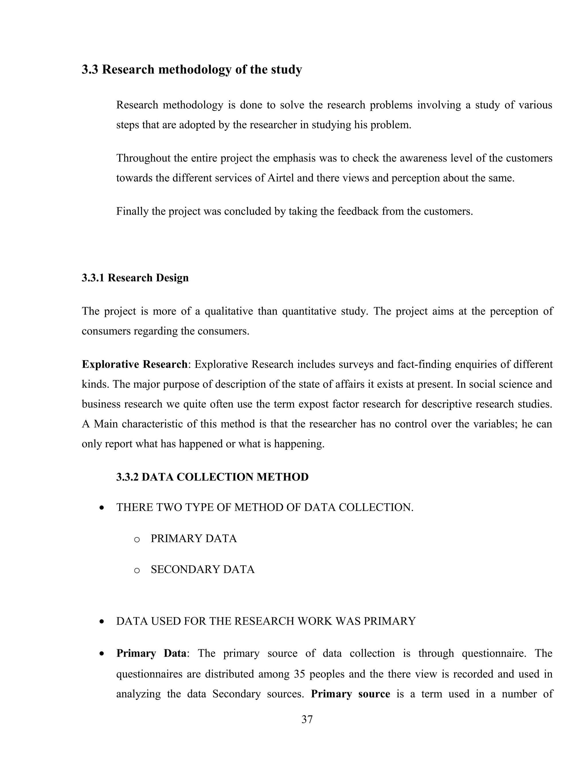 3.3 Research methodology of the study
Research methodology is done to solve the research problems involving a study of various
steps that are adopted by the researcher in studying his problem.
Throughout the entire project the emphasis was to check the awareness level of the customers
towards the different services of Airtel and there views and perception about the same.
Finally the project was concluded by taking the feedback from the customers.
3.3.1 Research Design
The project is more of a qualitative than quantitative study. The project aims at the perception of
consumers regarding the consumers.
Explorative Research: Explorative Research includes surveys and fact-finding enquiries of different
kinds. The major purpose of description of the state of affairs it exists at present. In social science and
business research we quite often use the term expost factor research for descriptive research studies.
A Main characteristic of this method is that the researcher has no control over the variables; he can
only report what has happened or what is happening.
3.3.2 DATA COLLECTION METHOD
• THERE TWO TYPE OF METHOD OF DATA COLLECTION.
o PRIMARY DATA
o SECONDARY DATA
• DATA USED FOR THE RESEARCH WORK WAS PRIMARY
• Primary Data: The primary source of data collection is through questionnaire. The
questionnaires are distributed among 35 peoples and the there view is recorded and used in
analyzing the data Secondary sources. Primary source is a term used in a number of
37
 