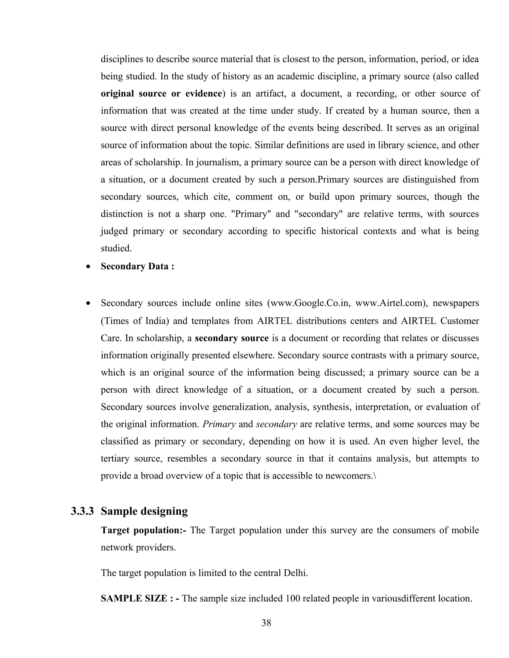disciplines to describe source material that is closest to the person, information, period, or idea
being studied. In the study of history as an academic discipline, a primary source (also called
original source or evidence) is an artifact, a document, a recording, or other source of
information that was created at the time under study. If created by a human source, then a
source with direct personal knowledge of the events being described. It serves as an original
source of information about the topic. Similar definitions are used in library science, and other
areas of scholarship. In journalism, a primary source can be a person with direct knowledge of
a situation, or a document created by such a person.Primary sources are distinguished from
secondary sources, which cite, comment on, or build upon primary sources, though the
distinction is not a sharp one. "Primary" and "secondary" are relative terms, with sources
judged primary or secondary according to specific historical contexts and what is being
studied.
• Secondary Data :
• Secondary sources include online sites (www.Google.Co.in, www.Airtel.com), newspapers
(Times of India) and templates from AIRTEL distributions centers and AIRTEL Customer
Care. In scholarship, a secondary source is a document or recording that relates or discusses
information originally presented elsewhere. Secondary source contrasts with a primary source,
which is an original source of the information being discussed; a primary source can be a
person with direct knowledge of a situation, or a document created by such a person.
Secondary sources involve generalization, analysis, synthesis, interpretation, or evaluation of
the original information. Primary and secondary are relative terms, and some sources may be
classified as primary or secondary, depending on how it is used. An even higher level, the
tertiary source, resembles a secondary source in that it contains analysis, but attempts to
provide a broad overview of a topic that is accessible to newcomers.
3.3.3 Sample designing
Target population:- The Target population under this survey are the consumers of mobile
network providers.
The target population is limited to the central Delhi.
SAMPLE SIZE : - The sample size included 100 related people in variousdifferent location.
38
 