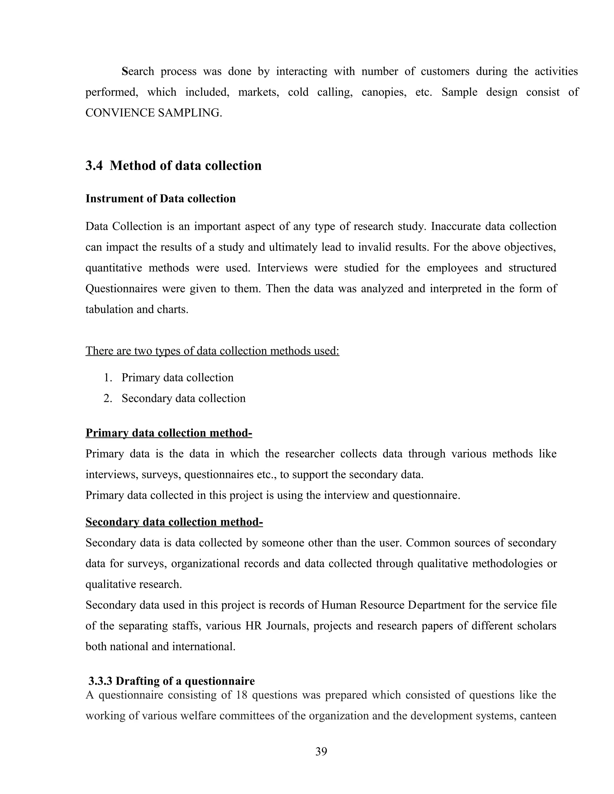 Search process was done by interacting with number of customers during the activities
performed, which included, markets, cold calling, canopies, etc. Sample design consist of
CONVIENCE SAMPLING.
3.4 Method of data collection
Instrument of Data collection
Data Collection is an important aspect of any type of research study. Inaccurate data collection
can impact the results of a study and ultimately lead to invalid results. For the above objectives,
quantitative methods were used. Interviews were studied for the employees and structured
Questionnaires were given to them. Then the data was analyzed and interpreted in the form of
tabulation and charts.
There are two types of data collection methods used:
1. Primary data collection
2. Secondary data collection
Primary data collection method-
Primary data is the data in which the researcher collects data through various methods like
interviews, surveys, questionnaires etc., to support the secondary data.
Primary data collected in this project is using the interview and questionnaire.
Secondary data collection method-
Secondary data is data collected by someone other than the user. Common sources of secondary
data for surveys, organizational records and data collected through qualitative methodologies or
qualitative research.
Secondary data used in this project is records of Human Resource Department for the service file
of the separating staffs, various HR Journals, projects and research papers of different scholars
both national and international.
3.3.3 Drafting of a questionnaire
A questionnaire consisting of 18 questions was prepared which consisted of questions like the
working of various welfare committees of the organization and the development systems, canteen
39
 