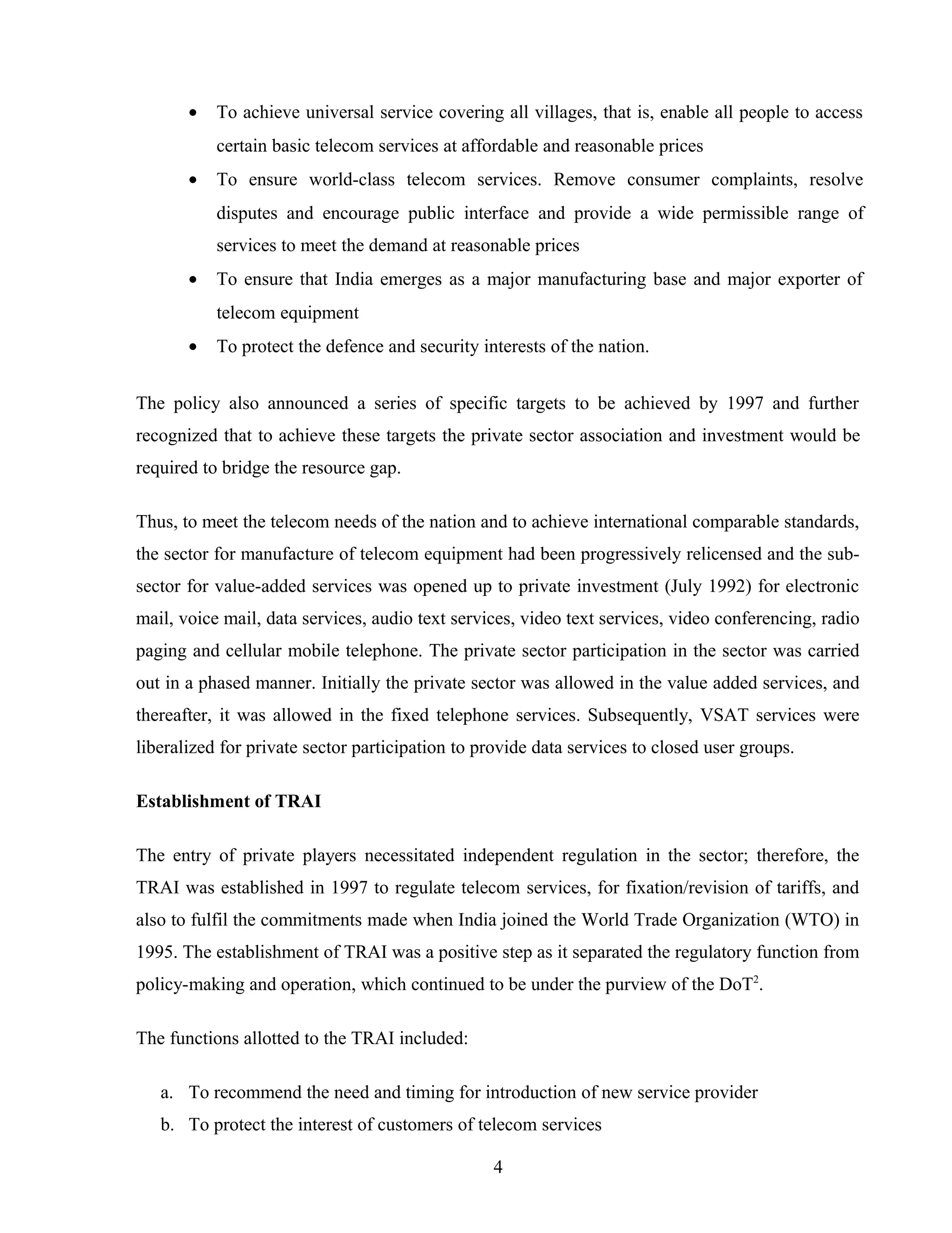 • To achieve universal service covering all villages, that is, enable all people to access
certain basic telecom services at affordable and reasonable prices
• To ensure world-class telecom services. Remove consumer complaints, resolve
disputes and encourage public interface and provide a wide permissible range of
services to meet the demand at reasonable prices
• To ensure that India emerges as a major manufacturing base and major exporter of
telecom equipment
• To protect the defence and security interests of the nation.
The policy also announced a series of specific targets to be achieved by 1997 and further
recognized that to achieve these targets the private sector association and investment would be
required to bridge the resource gap.
Thus, to meet the telecom needs of the nation and to achieve international comparable standards,
the sector for manufacture of telecom equipment had been progressively relicensed and the sub-
sector for value-added services was opened up to private investment (July 1992) for electronic
mail, voice mail, data services, audio text services, video text services, video conferencing, radio
paging and cellular mobile telephone. The private sector participation in the sector was carried
out in a phased manner. Initially the private sector was allowed in the value added services, and
thereafter, it was allowed in the fixed telephone services. Subsequently, VSAT services were
liberalized for private sector participation to provide data services to closed user groups.
Establishment of TRAI
The entry of private players necessitated independent regulation in the sector; therefore, the
TRAI was established in 1997 to regulate telecom services, for fixation/revision of tariffs, and
also to fulfil the commitments made when India joined the World Trade Organization (WTO) in
1995. The establishment of TRAI was a positive step as it separated the regulatory function from
policy-making and operation, which continued to be under the purview of the DoT2
.
The functions allotted to the TRAI included:
a. To recommend the need and timing for introduction of new service provider
b. To protect the interest of customers of telecom services
4
 