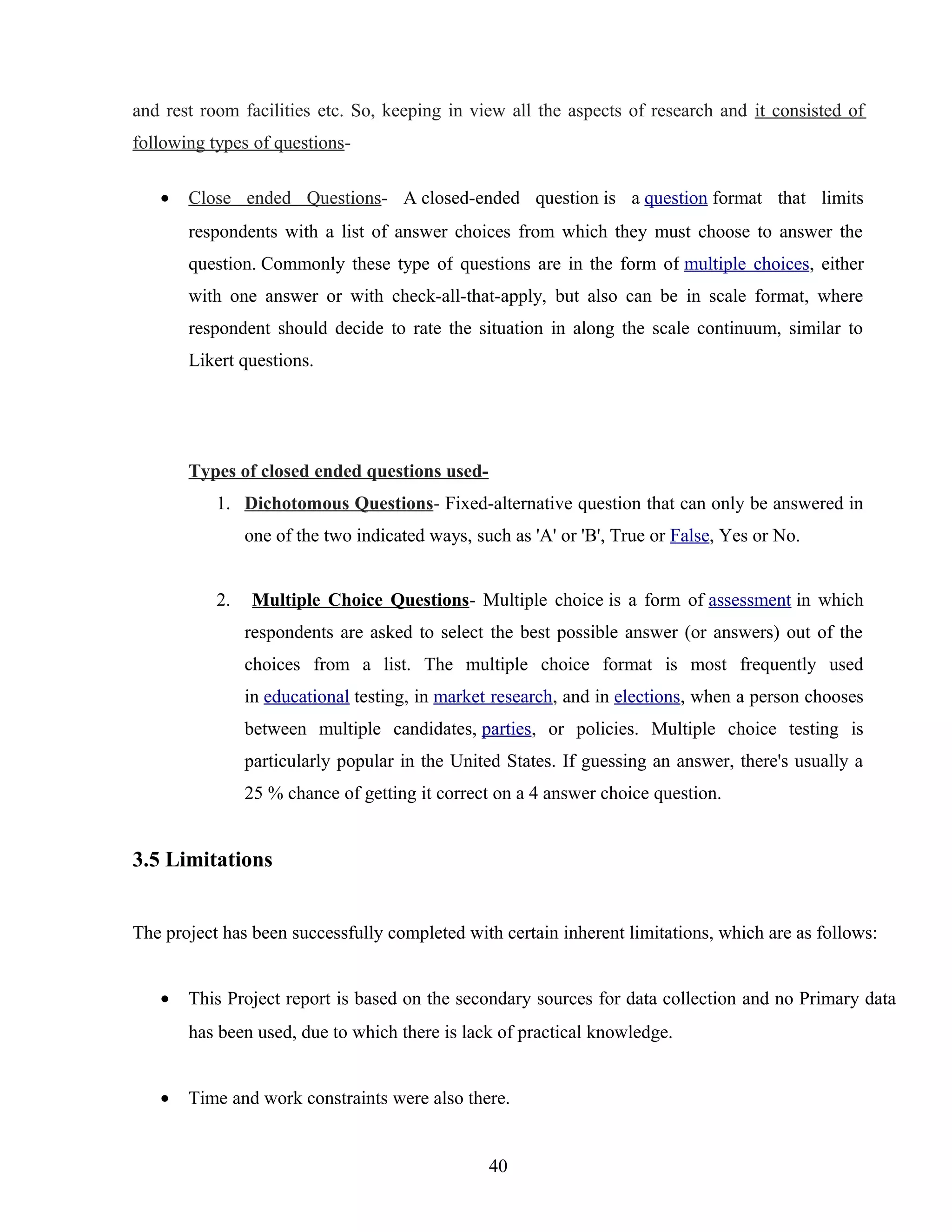and rest room facilities etc. So, keeping in view all the aspects of research and it consisted of
following types of questions-
• Close ended Questions- A closed-ended question is a question format that limits
respondents with a list of answer choices from which they must choose to answer the
question. Commonly these type of questions are in the form of multiple choices, either
with one answer or with check-all-that-apply, but also can be in scale format, where
respondent should decide to rate the situation in along the scale continuum, similar to
Likert questions.
Types of closed ended questions used-
1. Dichotomous Questions- Fixed-alternative question that can only be answered in
one of the two indicated ways, such as 'A' or 'B', True or False, Yes or No.
2. Multiple Choice Questions- Multiple choice is a form of assessment in which
respondents are asked to select the best possible answer (or answers) out of the
choices from a list. The multiple choice format is most frequently used
in educational testing, in market research, and in elections, when a person chooses
between multiple candidates, parties, or policies. Multiple choice testing is
particularly popular in the United States. If guessing an answer, there's usually a
25 % chance of getting it correct on a 4 answer choice question.
3.5 Limitations
The project has been successfully completed with certain inherent limitations, which are as follows:
• This Project report is based on the secondary sources for data collection and no Primary data
has been used, due to which there is lack of practical knowledge.
• Time and work constraints were also there.
40
 