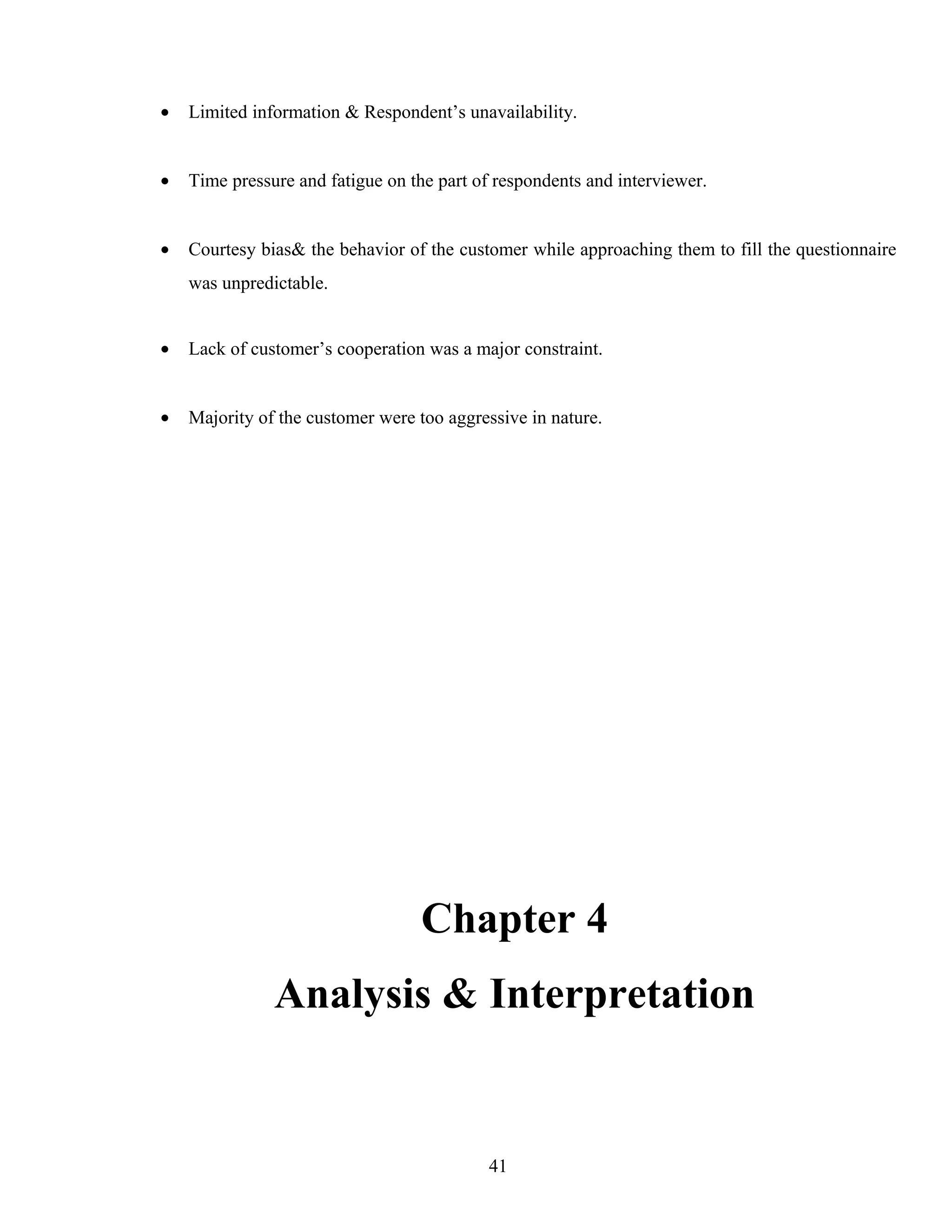 • Limited information & Respondent’s unavailability.
• Time pressure and fatigue on the part of respondents and interviewer.
• Courtesy bias& the behavior of the customer while approaching them to fill the questionnaire
was unpredictable.
• Lack of customer’s cooperation was a major constraint.
• Majority of the customer were too aggressive in nature.
Chapter 4
Analysis & Interpretation
41
 