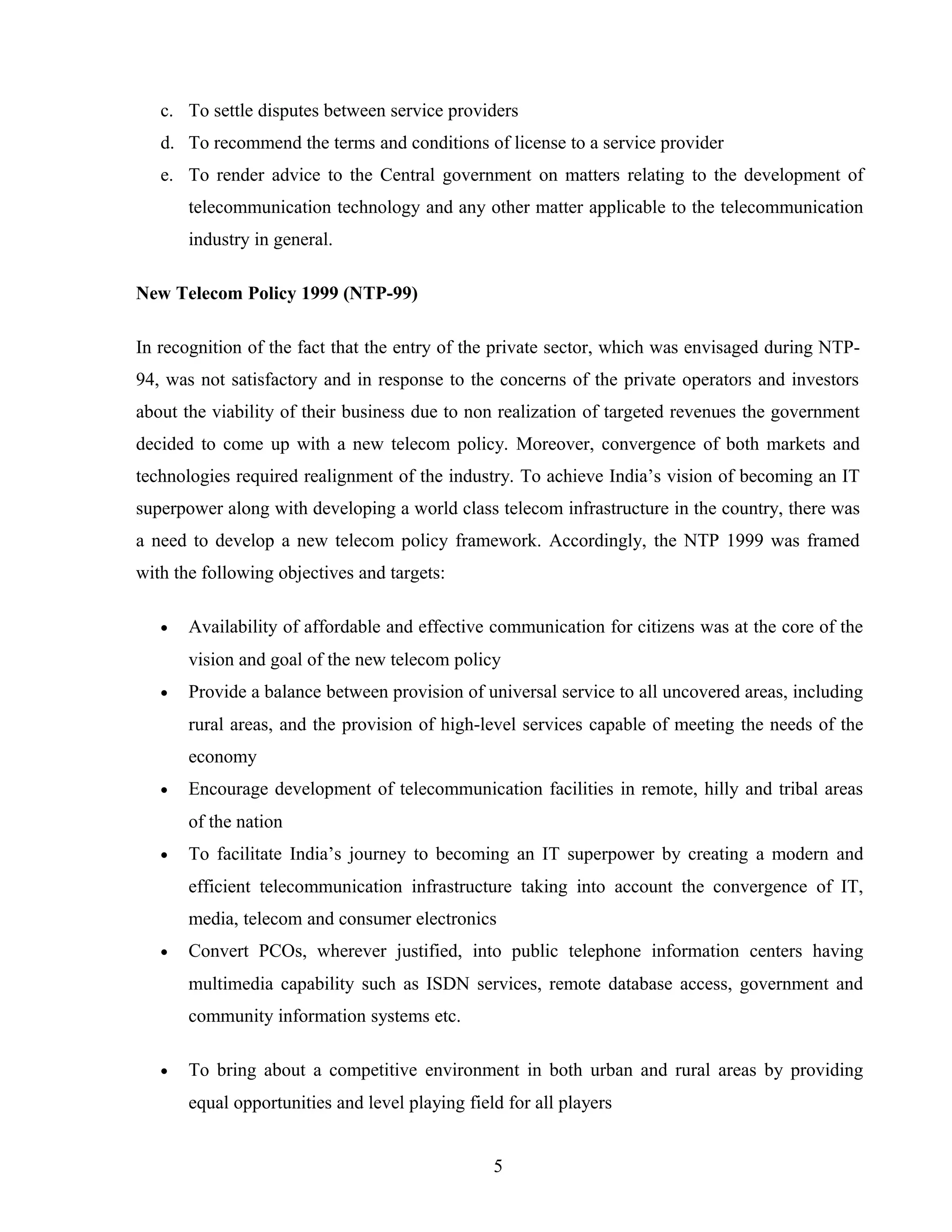 c. To settle disputes between service providers
d. To recommend the terms and conditions of license to a service provider
e. To render advice to the Central government on matters relating to the development of
telecommunication technology and any other matter applicable to the telecommunication
industry in general.
New Telecom Policy 1999 (NTP-99)
In recognition of the fact that the entry of the private sector, which was envisaged during NTP-
94, was not satisfactory and in response to the concerns of the private operators and investors
about the viability of their business due to non realization of targeted revenues the government
decided to come up with a new telecom policy. Moreover, convergence of both markets and
technologies required realignment of the industry. To achieve India’s vision of becoming an IT
superpower along with developing a world class telecom infrastructure in the country, there was
a need to develop a new telecom policy framework. Accordingly, the NTP 1999 was framed
with the following objectives and targets:
• Availability of affordable and effective communication for citizens was at the core of the
vision and goal of the new telecom policy
• Provide a balance between provision of universal service to all uncovered areas, including
rural areas, and the provision of high-level services capable of meeting the needs of the
economy
• Encourage development of telecommunication facilities in remote, hilly and tribal areas
of the nation
• To facilitate India’s journey to becoming an IT superpower by creating a modern and
efficient telecommunication infrastructure taking into account the convergence of IT,
media, telecom and consumer electronics
• Convert PCOs, wherever justified, into public telephone information centers having
multimedia capability such as ISDN services, remote database access, government and
community information systems etc.
• To bring about a competitive environment in both urban and rural areas by providing
equal opportunities and level playing field for all players
5
 