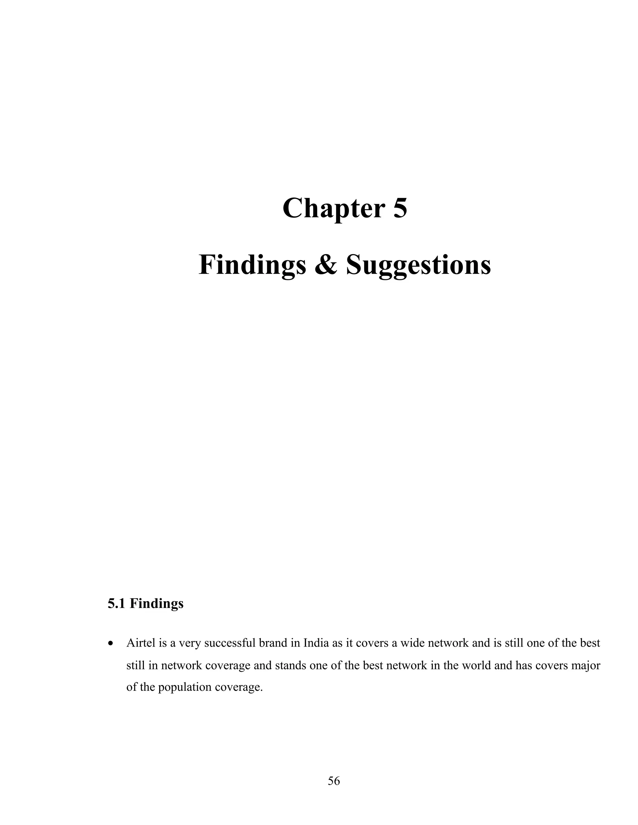 Chapter 5
Findings & Suggestions
5.1 Findings
• Airtel is a very successful brand in India as it covers a wide network and is still one of the best
still in network coverage and stands one of the best network in the world and has covers major
of the population coverage.
56
 