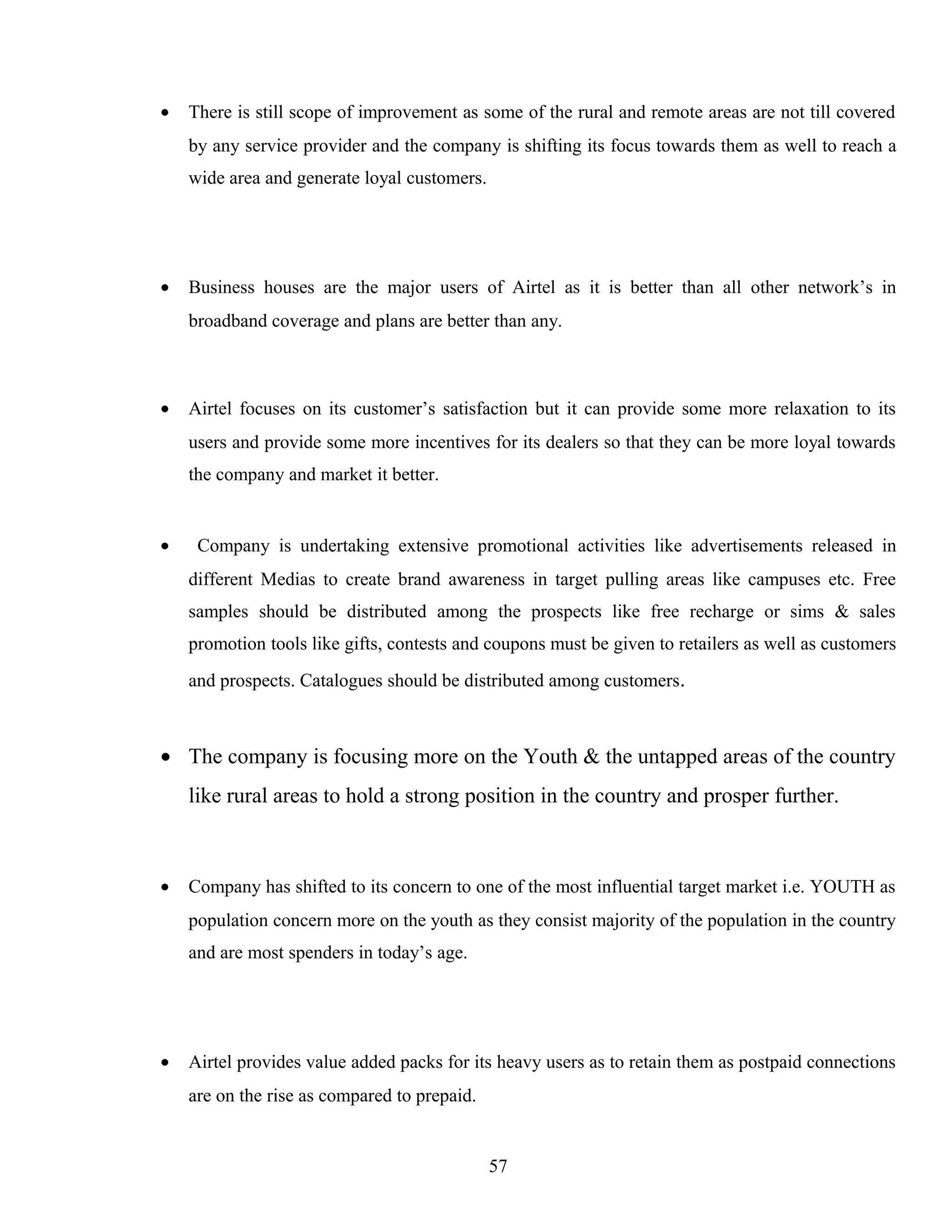 • There is still scope of improvement as some of the rural and remote areas are not till covered
by any service provider and the company is shifting its focus towards them as well to reach a
wide area and generate loyal customers.
• Business houses are the major users of Airtel as it is better than all other network’s in
broadband coverage and plans are better than any.
• Airtel focuses on its customer’s satisfaction but it can provide some more relaxation to its
users and provide some more incentives for its dealers so that they can be more loyal towards
the company and market it better.
• Company is undertaking extensive promotional activities like advertisements released in
different Medias to create brand awareness in target pulling areas like campuses etc. Free
samples should be distributed among the prospects like free recharge or sims & sales
promotion tools like gifts, contests and coupons must be given to retailers as well as customers
and prospects. Catalogues should be distributed among customers.
• The company is focusing more on the Youth & the untapped areas of the country
like rural areas to hold a strong position in the country and prosper further.
• Company has shifted to its concern to one of the most influential target market i.e. YOUTH as
population concern more on the youth as they consist majority of the population in the country
and are most spenders in today’s age.
• Airtel provides value added packs for its heavy users as to retain them as postpaid connections
are on the rise as compared to prepaid.
57
 