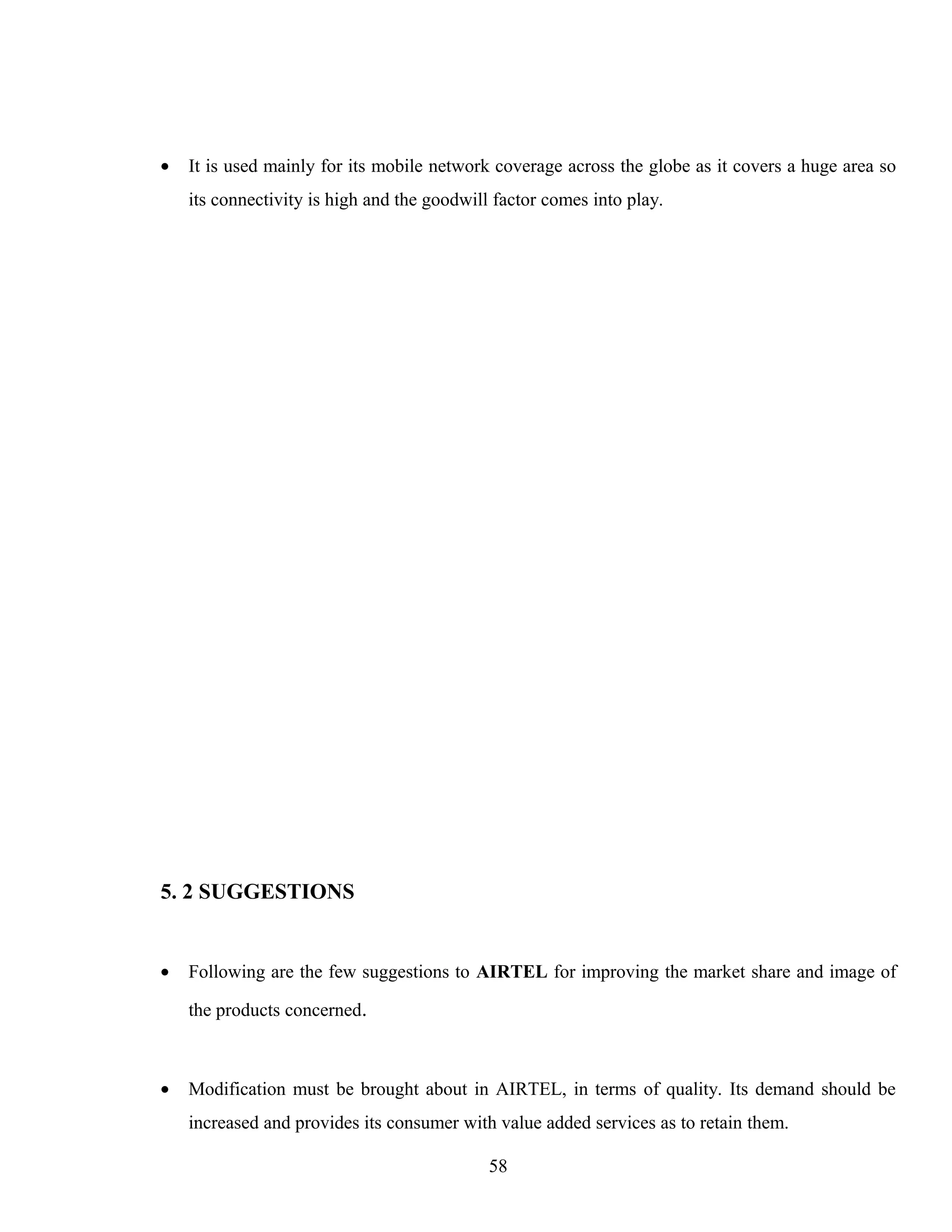 • It is used mainly for its mobile network coverage across the globe as it covers a huge area so
its connectivity is high and the goodwill factor comes into play.
5. 2 SUGGESTIONS
• Following are the few suggestions to AIRTEL for improving the market share and image of
the products concerned.
• Modification must be brought about in AIRTEL, in terms of quality. Its demand should be
increased and provides its consumer with value added services as to retain them.
58
 