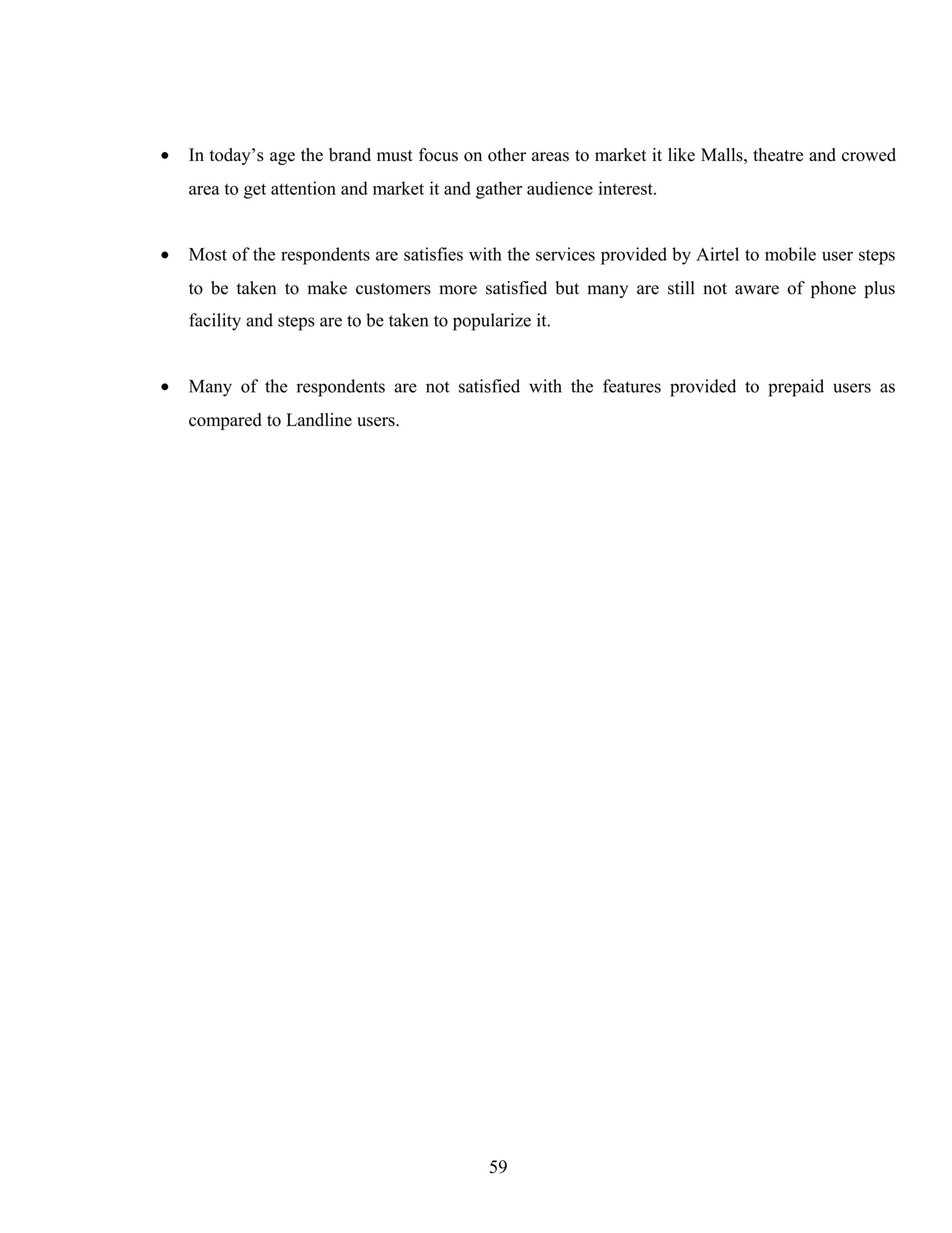 • In today’s age the brand must focus on other areas to market it like Malls, theatre and crowed
area to get attention and market it and gather audience interest.
• Most of the respondents are satisfies with the services provided by Airtel to mobile user steps
to be taken to make customers more satisfied but many are still not aware of phone plus
facility and steps are to be taken to popularize it.
• Many of the respondents are not satisfied with the features provided to prepaid users as
compared to Landline users.
59
 