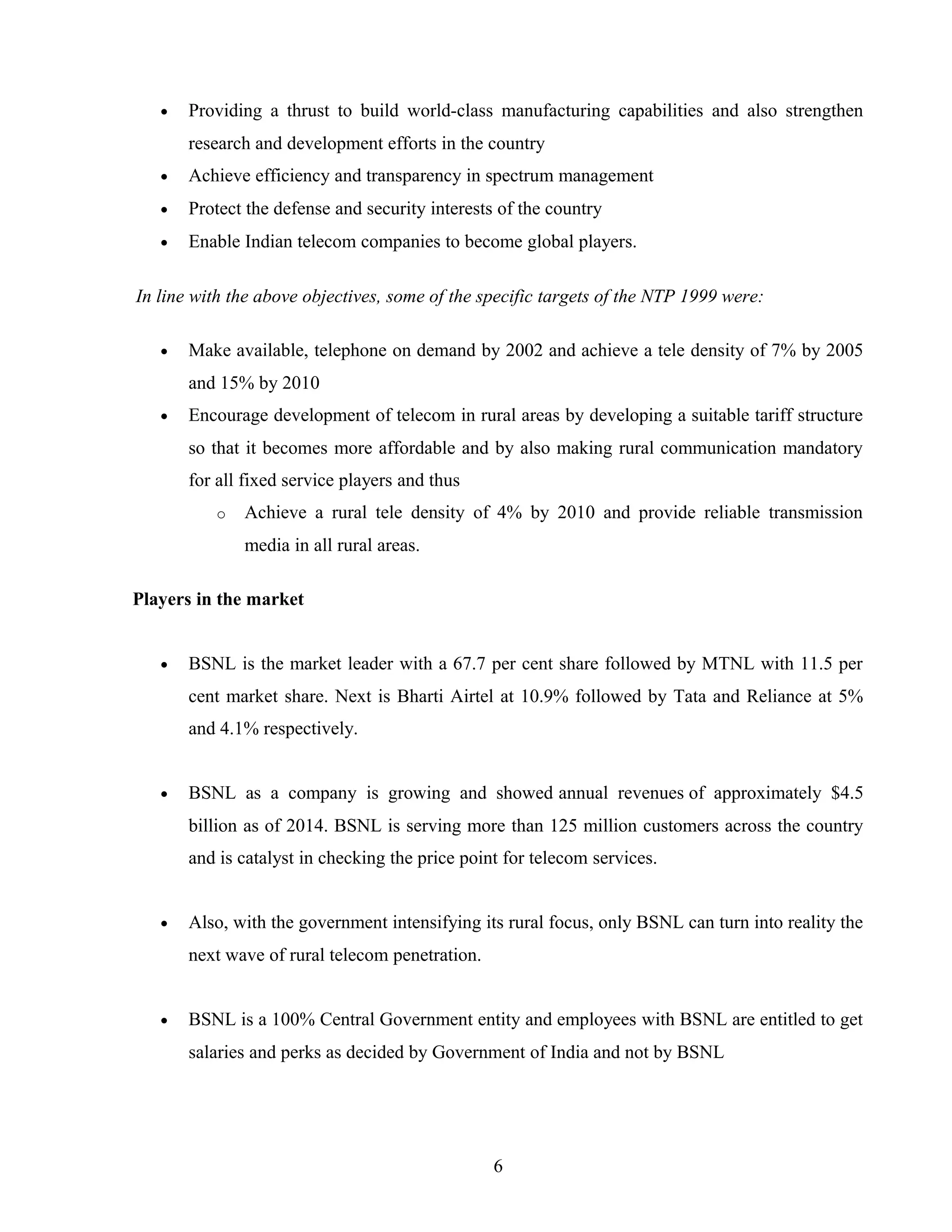 • Providing a thrust to build world-class manufacturing capabilities and also strengthen
research and development efforts in the country
• Achieve efficiency and transparency in spectrum management
• Protect the defense and security interests of the country
• Enable Indian telecom companies to become global players.
In line with the above objectives, some of the specific targets of the NTP 1999 were:
• Make available, telephone on demand by 2002 and achieve a tele density of 7% by 2005
and 15% by 2010
• Encourage development of telecom in rural areas by developing a suitable tariff structure
so that it becomes more affordable and by also making rural communication mandatory
for all fixed service players and thus
o Achieve a rural tele density of 4% by 2010 and provide reliable transmission
media in all rural areas.
Players in the market
• BSNL is the market leader with a 67.7 per cent share followed by MTNL with 11.5 per
cent market share. Next is Bharti Airtel at 10.9% followed by Tata and Reliance at 5%
and 4.1% respectively.
• BSNL as a company is growing and showed annual revenues of approximately $4.5
billion as of 2014. BSNL is serving more than 125 million customers across the country
and is catalyst in checking the price point for telecom services.
• Also, with the government intensifying its rural focus, only BSNL can turn into reality the
next wave of rural telecom penetration.
• BSNL is a 100% Central Government entity and employees with BSNL are entitled to get
salaries and perks as decided by Government of India and not by BSNL
6
 