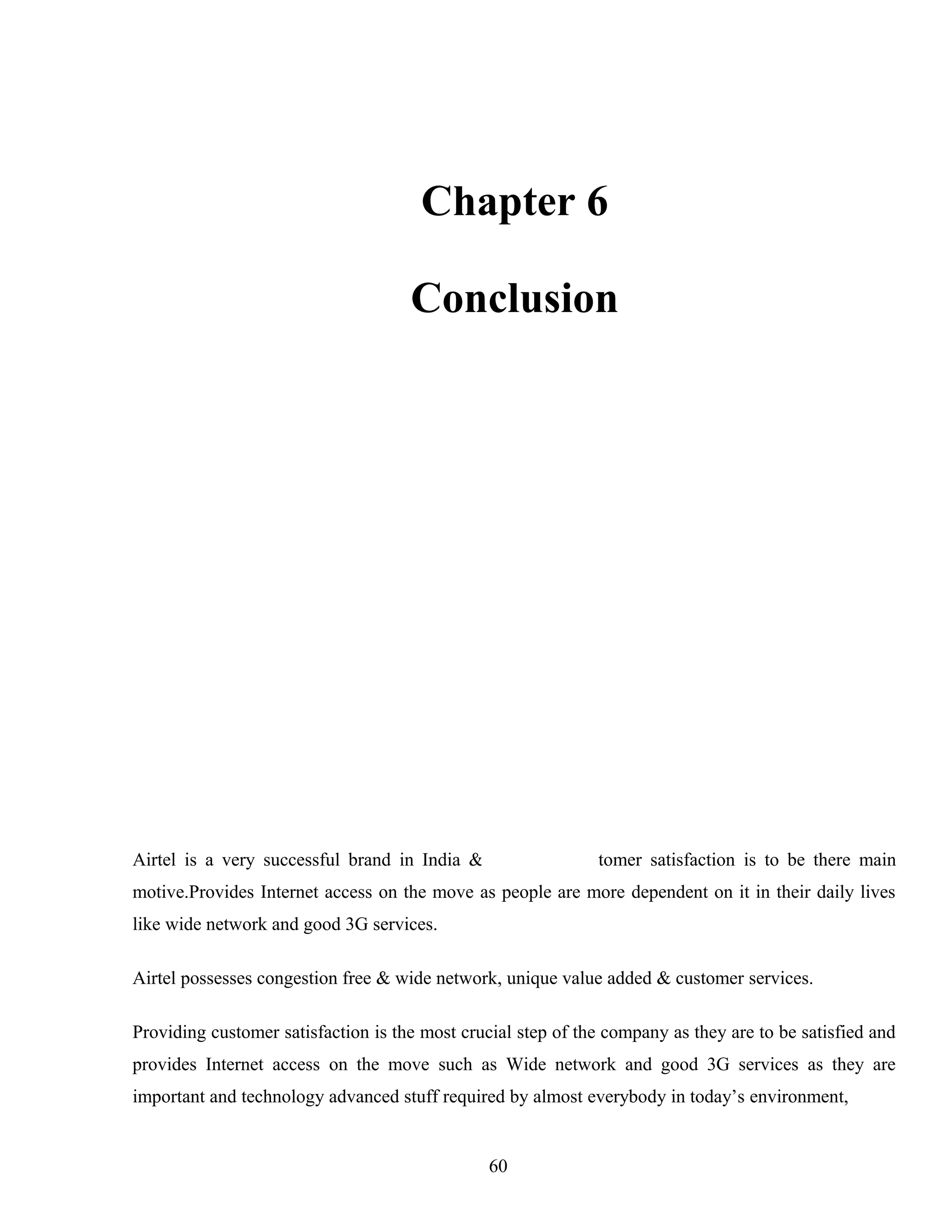 Chapter 6
Conclusion
Airtel is a very successful brand in India & providing customer satisfaction is to be there main
motive.Provides Internet access on the move as people are more dependent on it in their daily lives
like wide network and good 3G services.
Airtel possesses congestion free & wide network, unique value added & customer services.
Providing customer satisfaction is the most crucial step of the company as they are to be satisfied and
provides Internet access on the move such as Wide network and good 3G services as they are
important and technology advanced stuff required by almost everybody in today’s environment,
60
 