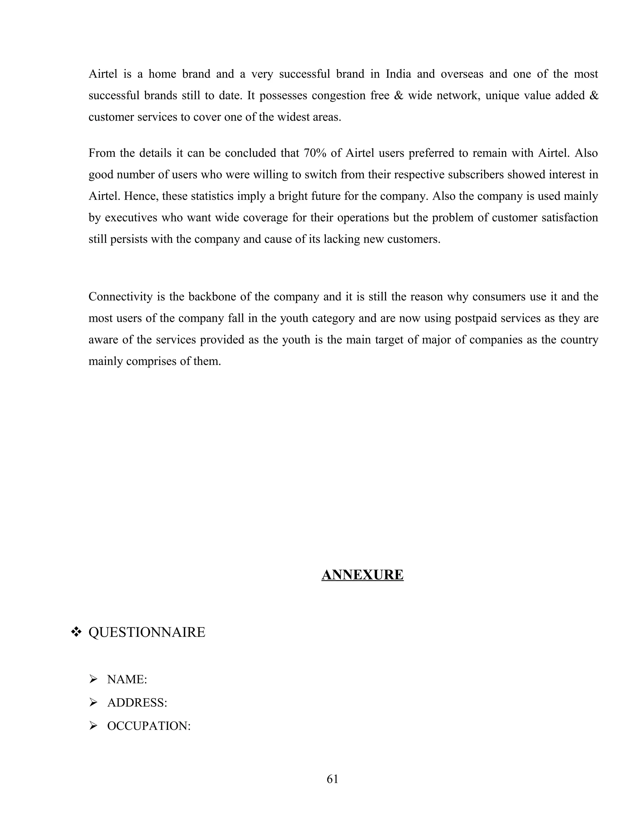 Airtel is a home brand and a very successful brand in India and overseas and one of the most
successful brands still to date. It possesses congestion free & wide network, unique value added &
customer services to cover one of the widest areas.
From the details it can be concluded that 70% of Airtel users preferred to remain with Airtel. Also
good number of users who were willing to switch from their respective subscribers showed interest in
Airtel. Hence, these statistics imply a bright future for the company. Also the company is used mainly
by executives who want wide coverage for their operations but the problem of customer satisfaction
still persists with the company and cause of its lacking new customers.
Connectivity is the backbone of the company and it is still the reason why consumers use it and the
most users of the company fall in the youth category and are now using postpaid services as they are
aware of the services provided as the youth is the main target of major of companies as the country
mainly comprises of them.
ANNEXURE
 QUESTIONNAIRE
 NAME:
 ADDRESS:
 OCCUPATION:
61
 