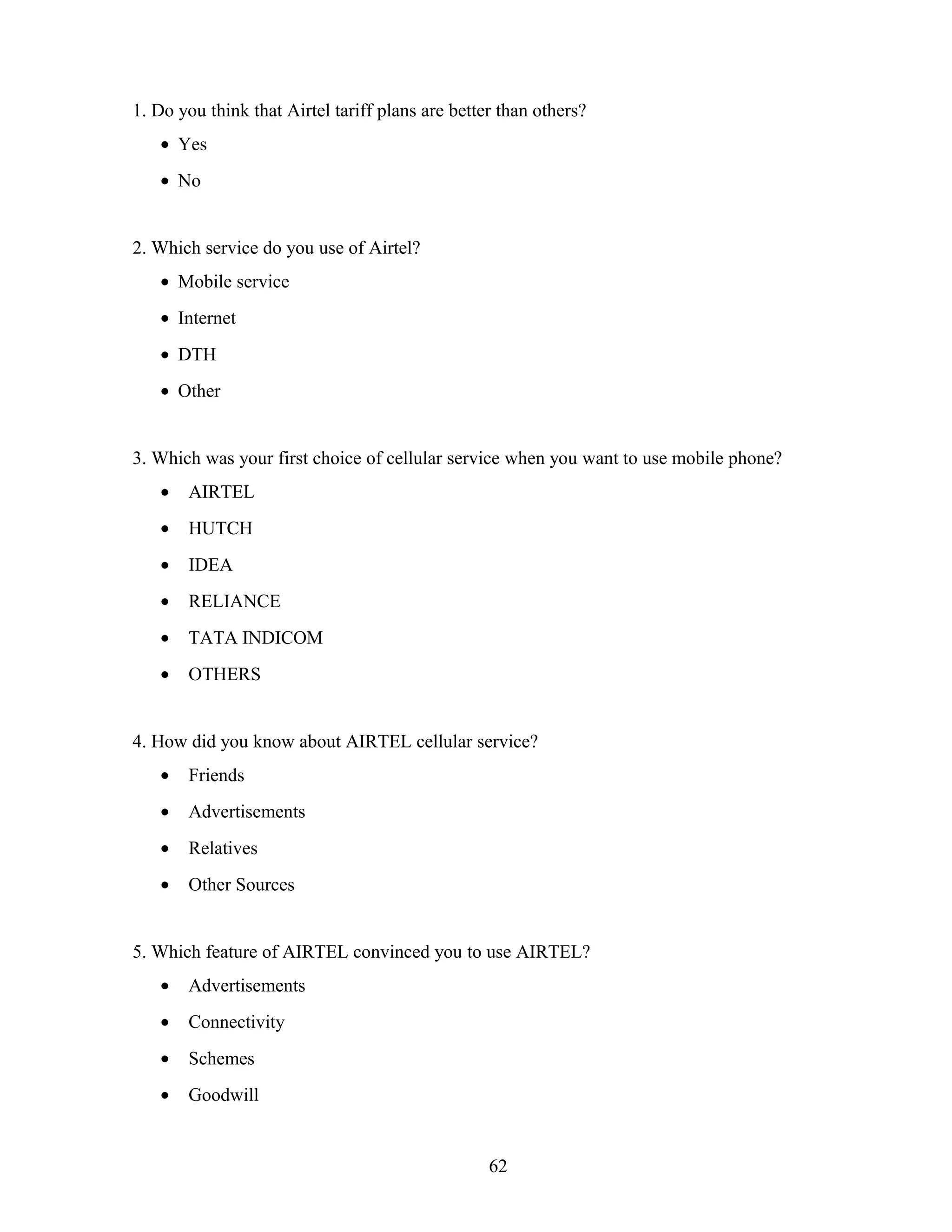 1. Do you think that Airtel tariff plans are better than others?
• Yes
• No
2. Which service do you use of Airtel?
• Mobile service
• Internet
• DTH
• Other
3. Which was your first choice of cellular service when you want to use mobile phone?
• AIRTEL
• HUTCH
• IDEA
• RELIANCE
• TATA INDICOM
• OTHERS
4. How did you know about AIRTEL cellular service?
• Friends
• Advertisements
• Relatives
• Other Sources
5. Which feature of AIRTEL convinced you to use AIRTEL?
• Advertisements
• Connectivity
• Schemes
• Goodwill
62
 