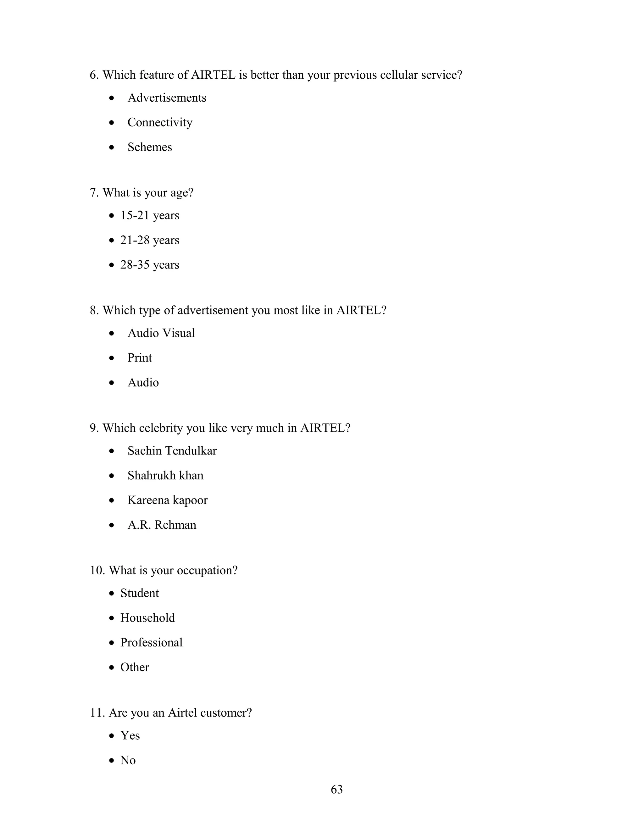 6. Which feature of AIRTEL is better than your previous cellular service?
• Advertisements
• Connectivity
• Schemes
7. What is your age?
• 15-21 years
• 21-28 years
• 28-35 years
8. Which type of advertisement you most like in AIRTEL?
• Audio Visual
• Print
• Audio
9. Which celebrity you like very much in AIRTEL?
• Sachin Tendulkar
• Shahrukh khan
• Kareena kapoor
• A.R. Rehman
10. What is your occupation?
• Student
• Household
• Professional
• Other
11. Are you an Airtel customer?
• Yes
• No
63
 