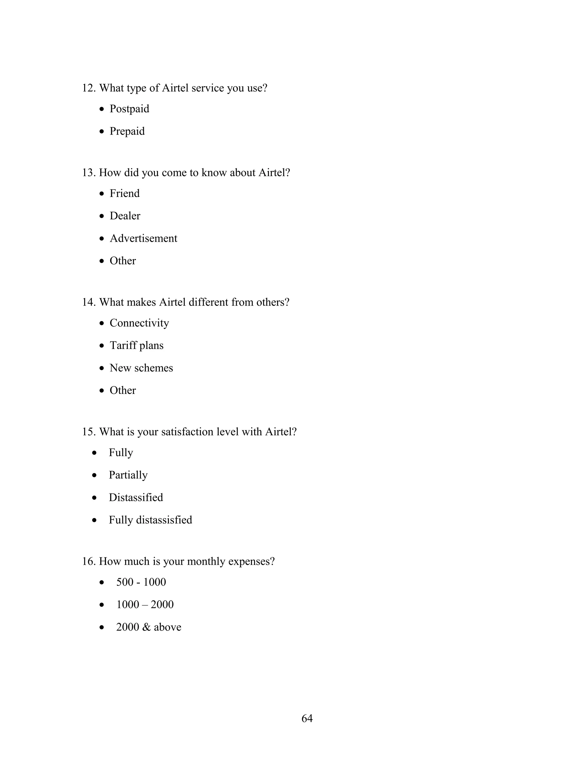12. What type of Airtel service you use?
• Postpaid
• Prepaid
13. How did you come to know about Airtel?
• Friend
• Dealer
• Advertisement
• Other
14. What makes Airtel different from others?
• Connectivity
• Tariff plans
• New schemes
• Other
15. What is your satisfaction level with Airtel?
• Fully
• Partially
• Distassified
• Fully distassisfied
16. How much is your monthly expenses?
• 500 - 1000
• 1000 – 2000
• 2000 & above
64
 