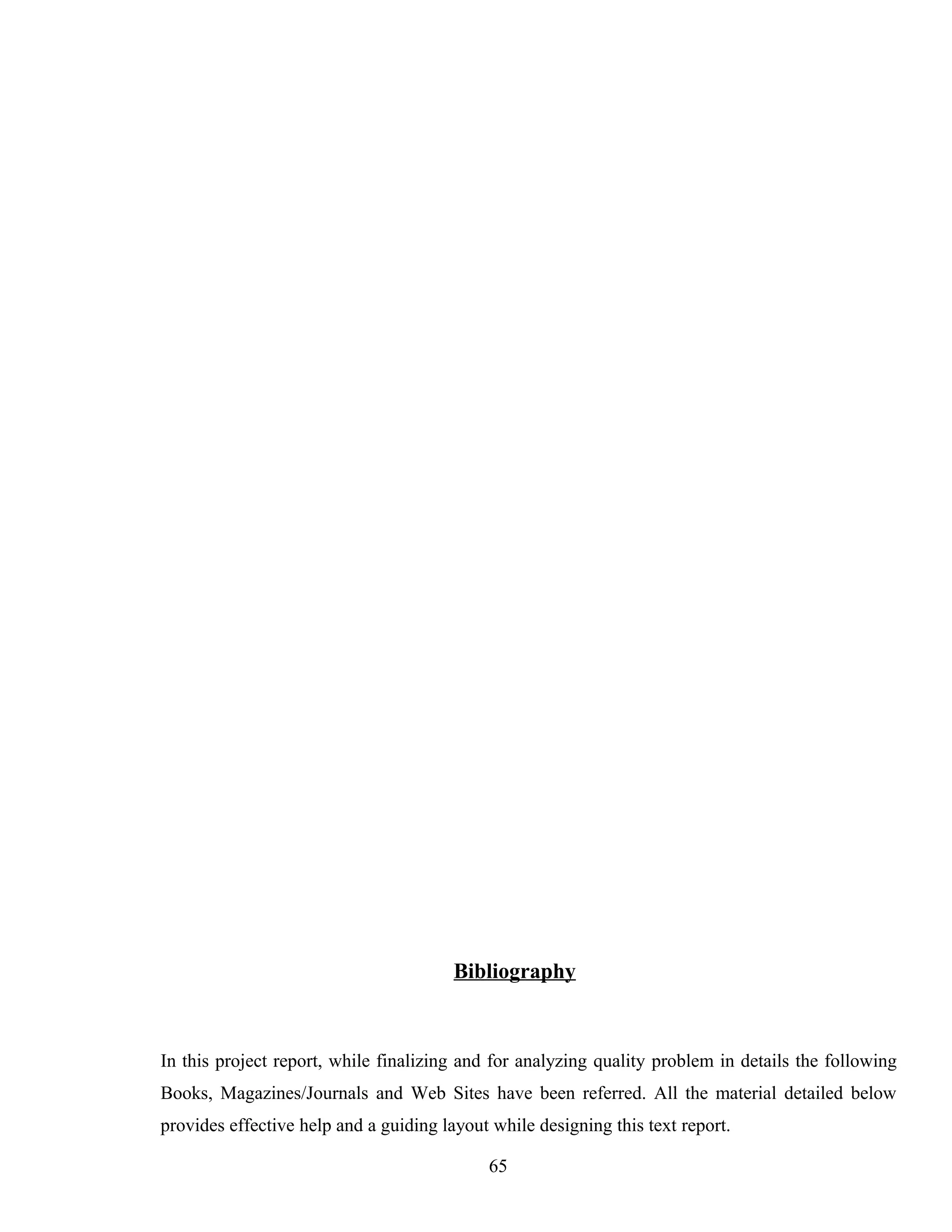 Bibliography
In this project report, while finalizing and for analyzing quality problem in details the following
Books, Magazines/Journals and Web Sites have been referred. All the material detailed below
provides effective help and a guiding layout while designing this text report.
65
 