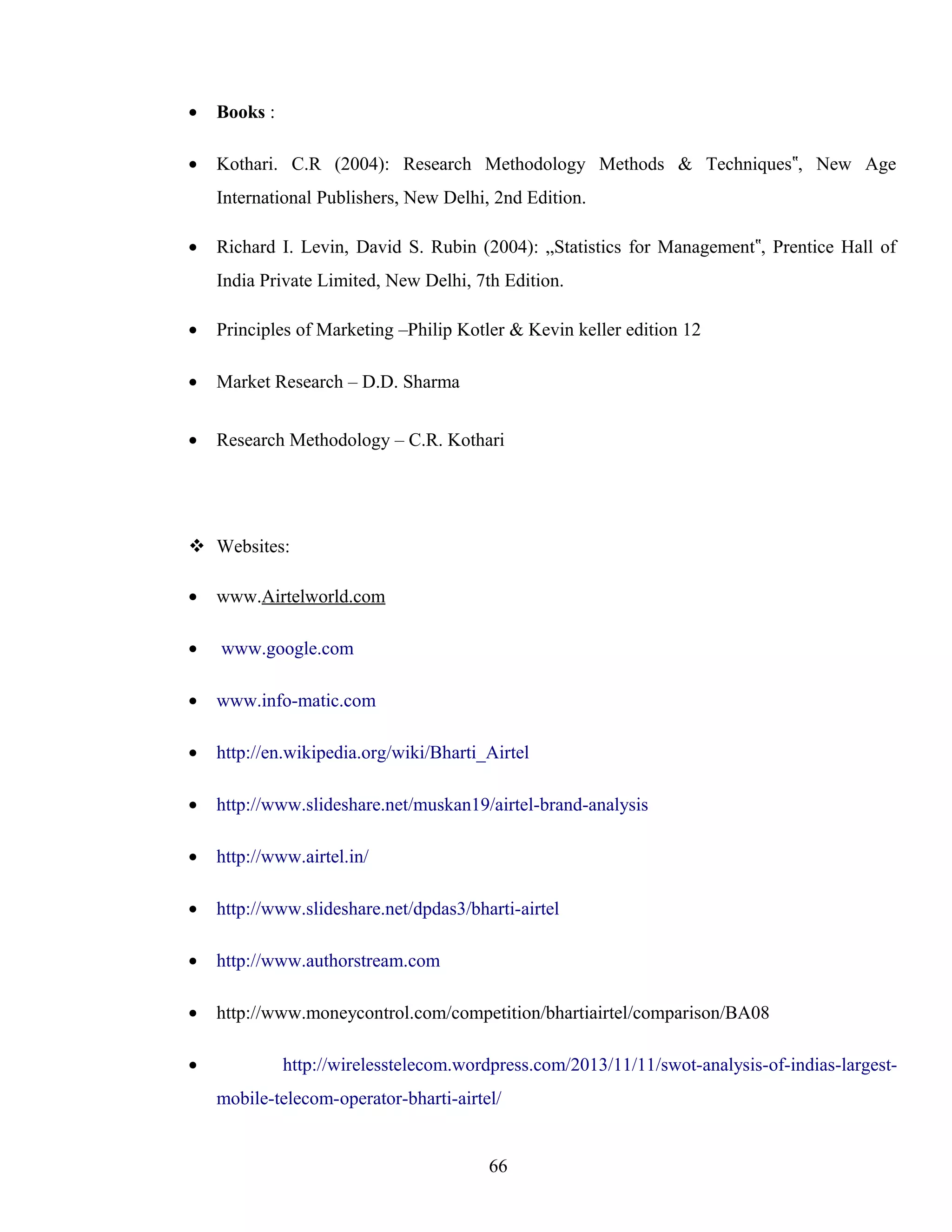 • Books :
• Kothari. C.R (2004): Research Methodology Methods & Techniques , New Age‟
International Publishers, New Delhi, 2nd Edition.
• Richard I. Levin, David S. Rubin (2004): „Statistics for Management , Prentice Hall of‟
India Private Limited, New Delhi, 7th Edition.
• Principles of Marketing –Philip Kotler & Kevin keller edition 12
• Market Research – D.D. Sharma
• Research Methodology – C.R. Kothari
 Websites:
• www.Airtelworld.com
• www.google.com
• www.info-matic.com
• http://en.wikipedia.org/wiki/Bharti_Airtel
• http://www.slideshare.net/muskan19/airtel-brand-analysis
• http://www.airtel.in/
• http://www.slideshare.net/dpdas3/bharti-airtel
• http://www.authorstream.com
• http://www.moneycontrol.com/competition/bhartiairtel/comparison/BA08
• http://wirelesstelecom.wordpress.com/2013/11/11/swot-analysis-of-indias-largest-
mobile-telecom-operator-bharti-airtel/
66
 