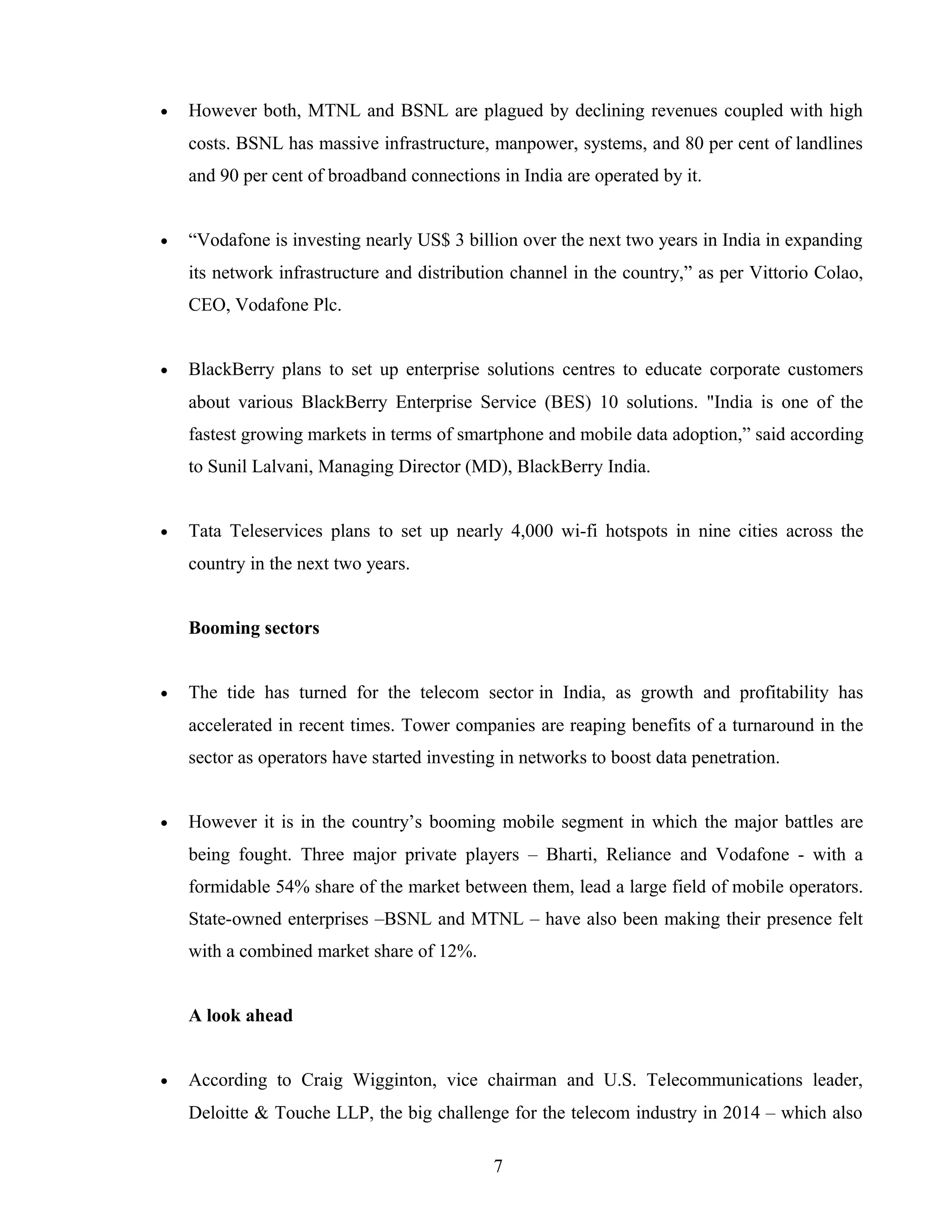 • However both, MTNL and BSNL are plagued by declining revenues coupled with high
costs. BSNL has massive infrastructure, manpower, systems, and 80 per cent of landlines
and 90 per cent of broadband connections in India are operated by it.
• “Vodafone is investing nearly US$ 3 billion over the next two years in India in expanding
its network infrastructure and distribution channel in the country,” as per Vittorio Colao,
CEO, Vodafone Plc.
• BlackBerry plans to set up enterprise solutions centres to educate corporate customers
about various BlackBerry Enterprise Service (BES) 10 solutions. "India is one of the
fastest growing markets in terms of smartphone and mobile data adoption,” said according
to Sunil Lalvani, Managing Director (MD), BlackBerry India.
• Tata Teleservices plans to set up nearly 4,000 wi-fi hotspots in nine cities across the
country in the next two years.
Booming sectors
• The tide has turned for the telecom sector in India, as growth and profitability has
accelerated in recent times. Tower companies are reaping benefits of a turnaround in the
sector as operators have started investing in networks to boost data penetration.
• However it is in the country’s booming mobile segment in which the major battles are
being fought. Three major private players – Bharti, Reliance and Vodafone - with a
formidable 54% share of the market between them, lead a large field of mobile operators.
State-owned enterprises –BSNL and MTNL – have also been making their presence felt
with a combined market share of 12%.
A look ahead
• According to Craig Wigginton, vice chairman and U.S. Telecommunications leader,
Deloitte & Touche LLP, the big challenge for the telecom industry in 2014 – which also
7
 